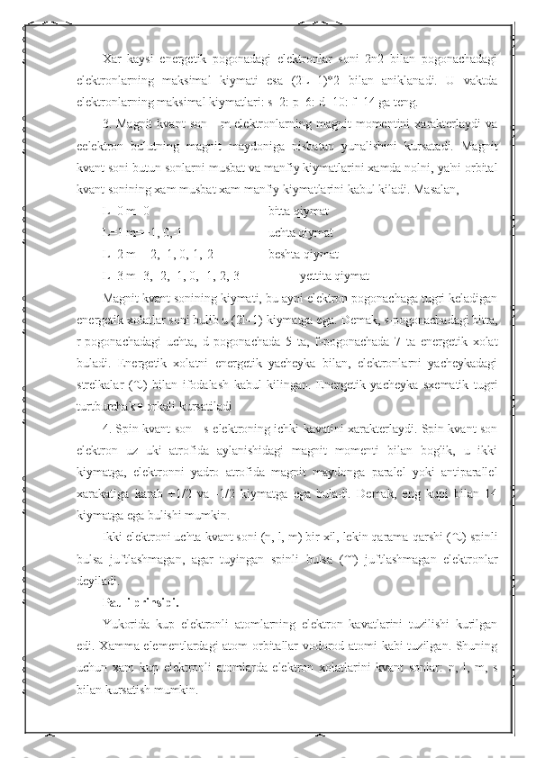 Xar   kaysi   energetik   pogonadagi   elektronlar   soni   2n2   bilan   pogonachadagi
elektronlarning   maksimal   kiymati   esa   (2L+1)*2   bilan   aniklanadi.   U   vaktda
elektronlarning maksimal kiymatlari: s=2: p=6: d=10: f=14 ga teng.
3.  Magnit   kvant   son   -   m-elektronlarning  magnit   momentini   xarakterlaydi   va
eelektron   bulutning   magnit   maydoniga   nisbatan   yunalishini   kursatadi.   Magnit
kvant soni butun sonlarni musbat va manfiy kiymatlarini xamda nolni, ya'ni orbital
kvant sonining xam musbat xam manfiy kiymatlarini kabul kiladi. Masalan,
L=0 m=0  bitta qiymat
L=1 m=+1, 0,-1  uchta qiymat
L=2 m=+2,+1, 0,-1,-2  beshta qiymat
L=3 m=3,+2,+1, 0, -1,-2,-3  yettita qiymat
Magnit kvant sonining kiymati, bu ayni elektron pogonachaga tugri keladigan
energetik xolatlar soni bulib u (2l+1) kiymatga ega.  Demak, s-pogonachadagi bitta,
r-pogonachadagi   uchta,   d   pogonachada   5   ta,   f-pogonachada   7   ta   energetik   xolat
buladi.   Energetik   xolatni   energetik   yacheyka   bilan,   elektronlarni   yacheykadagi
strelkalar   (  )   bilan   ifodalash   kabul   kilingan.   Energetik   yacheyka   sxematik   tugri
turtburchak    orkali kursatiladi
4. Spin kvant son - s-elektroning ichki kavatini xarakterlaydi. Spin kvant son
elektron   uz   uki   atrofida   aylanishidagi   magnit   momenti   bilan   boglik,   u   ikki
kiymatga,   elektronni   yadro   atrofida   magnit   maydonga   paralel   yoki   antiparallel
xarakatiga   karab   +1/2   va   -1/2   kiymatga   ega   buladi.   Demak,   eng   kupi   bilan   14
kiymatga ega bulishi mumkin.
Ikki elektroni uchta kvant soni (n, l, m) bir xil, lekin qarama-qarshi (  ) spinli
bulsa   juftlashmagan,   agar   tuyingan   spinli   bulsa   (  )   juftlashmagan   elektronlar
deyiladi.
Pauli prinsipi.
Yukorida   kup   elektronli   atomlarning   elektron   kavatlarini   tuzilishi   kurilgan
edi. Xamma elementlardagi atom orbitallar vodorod atomi kabi tuzilgan. Shuning
uchun   xam   kup   elektronli   atomlarda   elektron   xolatlarini   kvant   sonlar:   n,   l,   m,   s
bilan kursatish mumkin. 