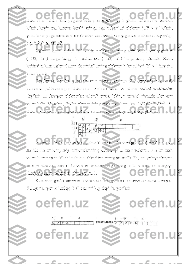 elektronlar   oldin   shu   pogonachadagi   energetik   yacheykani   tuldirishga   xarakat
kiladi ,   keyin   esa   karama - karshi   spinga   ega   bulganlari   elektron   jufti   xosil   kiladi ,
ya ' ni   biror   pogonachadagi   elektronlar   spin   kvant   son   yigindisi   maksimal   kiymatga
ega   bulishga   intiladi .
Uglerod   atomi   uchun   "a"   xolda   r-elektronlarning   spin   kvant   son   yigindisi
(+1/2,   -1/2)   nolga   teng,   "b"   xolda   esa   (+1/2,+1/2)   birga   teng.   Demak,   Xund
koidasiga kura uglerod atomida orbitallarning elektron bilan tulishi "b" xol buyicha
sodir buladi.
Geytler   va   London   yaratgan   spin   nazariyaga   muvofik   kimyoviy   bog   xosil
bulishida   juftlashmagan   elektronlar   ishtirok   etadi   va   ularni   valent   elektronlar
deyiladi.   Juftlashgan   elektronlar   valentli   emas,   lekin,   potensial   nisbatda   ular   xam
valentlidir.   Masalan,   fosfor   elementining   elektron   formulasi   1s 2
2s 2
2p 2
3s 2
3p 3
.   Bu
elektronlar kvant yacheykada Xund koidasi buyicha kuyidagicha joylashadi:
Bu yerda fosfor uch valentli, chunki uchta juftlashmagan (tok) elektroni bor.
Aslida   fosfor   kimyoviy   birikmalarining   kupchiligida   besh   valentli.   Fosfor   besh
valentli namoyon kilishi uchun tashkaridan energiya sarf kilib, uni galayonlangan
xolatga   utkazish   kerak.   Bu   vaktda   uchinchi   pogonadagi   bitta   s   elektron   energiya
darajasi yukori bulgan d-orbitalga utadi.
Kupincha grafik sxemada tashkaridan oldingi elektron kavatlar kursatilmaydi.
Galayonlangan xolatdagi fosfor atomi kuyidagicha yoziladi: 