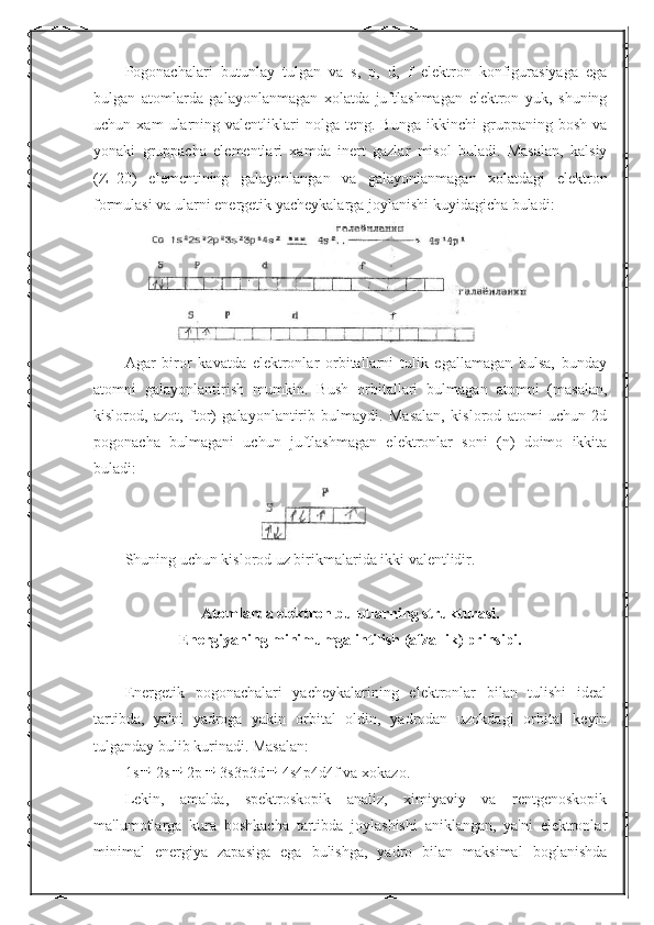 Pogonachalari   butunlay   tulgan   va   s,   p,   d,   f   elektron   konfigurasiyaga   ega
bulgan   atomlarda   galayonlanmagan   xolatda   juftlashmagan   elektron   yuk,   shuning
uchun  xam   ularning  valentliklari   nolga   teng.  Bunga   ikkinchi   gruppaning   bosh   va
yonaki   gruppacha   elementlari   xamda   inert   gazlar   misol   buladi.   Masalan,   kalsiy
(Z=20)   elementining   galayonlangan   va   galayonlanmagan   xolatdagi   elektron
formulasi va ularni energetik yacheykalarga joylanishi kuyidagicha buladi:
Agar   biror   kavatda   elektronlar   orbitallarni   tulik   egallamagan   bulsa,   bunday
atomni   galayonlantirish   mumkin.   Bush   orbitallari   bulmagan   atomni   (masalan,
kislorod,   azot,   ftor)   galayonlantirib   bulmaydi.   Masalan,   kislorod   atomi   uchun   2d
pogonacha   bulmagani   uchun   juftlashmagan   elektronlar   soni   (n)   doimo   ikkita
buladi:
Shuning uchun kislorod uz birikmalarida ikki valentlidir.
Atomlarda elektron bulutlarning strukturasi.
Energiyaning minimumga intilish (afzallik) prinsipi.
Energetik   pogonachalari   yacheykalarining   elektronlar   bilan   tulishi   ideal
tartibda,   ya'ni   yadroga   yakin   orbital   oldin,   yadrodan   uzokdagi   orbital   keyin
tulganday bulib kurinadi. Masalan:
1s 2s 2p 3s3p3d 4s4p4d4f va xokazo.
Lekin,   amalda,   spektroskopik   analiz,   ximiyaviy   va   rentgenoskopik
ma'lumotlarga   kura   boshkacha   tartibda   joylashishi   aniklangan,   ya'ni   elektronlar
minimal   energiya   zapasiga   ega   bulishga,   yadro   bilan   maksimal   boglanishda 