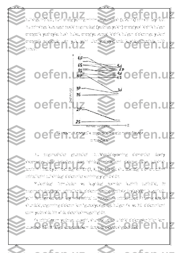 bulishga intiladi, buni energiyaning minimumga intilish (afzallik) prinsipi deyiladi.
Bu prinsipga kura agar pastki pogonadagi (yadroga yakin) energiyasi kichik bulgan
energetik   yacheyka   bush   bulsa,   energiya   zapasi   kichik   bulgan   elektronga   yukori
energetik   pogonada   urin   yuk,   ya'ni   ular   yacheykalarda   kuyidagi   tartibda   tulib
boradi:
11-rasm. Energetik pogonalarda atom orbitallar
energiyasi
Bu   pogonachalar   gruppalari   D.I.Mendeleyevning   elementlar   davriy
sistemasiga   tugri   keladigan   davr   ichidagi   orbitallarni   elektron   bilan   tulishish
tartibini ifodalaydi. Pastidagi sonlar (2, 8, 18, 32) esa shu davrdagi element atomi
orbitallarini tulishidagi elektronlar sonining yigindisidir.
Yukoridagi   formuladan   va   kuyidagi   rasmdan   kurinib   turibdiki,   3r
pogonachadan   keyin   orbitallarda   elektronlarning   tartibsiz   joylashishi   kuzatiladi,
ya'ni 3r pogonachadan keyin 3d-orbital tulmasdan 4s-orbital tuladi. Buning sababi
shundaki, argonning elektron konfigurasiyasiga ega bulgan 4s- va 3d- elektronlarni
atom yadrosida bir xilda ekranlashmaganligidir.
4s-orbital atom yadroga utuvchi, shuning uchun u ichki elektronlar bilan kam
utuvchan 3d-orbitalga karaganda kam darajada ekranlashgan buladi. 