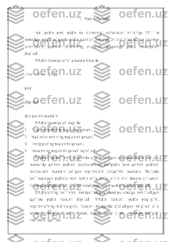 1.	Yadro fizikasi	
Ikki   yadro   yoki   yadro   va   elementar   zarrachalar   bir-biriga   10	-15	  m	
masofaga yaqin kelganda yadro kuchlari hisobiga bir-biri bilan o’zaro intensiv
ta’sirlashib,   yadrolar   tarkibining   o’zgarish   jarayoniga   yadro   reaksiyalari
deyiladi.	
YAdro reaksiyalarini umumiy shaklda 	
    (7.1)	
yoki 
A(a, v)V
deb yozish mumkin.	
YAdro reaksiyalari vaqtida 	
1.	Elektr zaryadining saqlanish qonuni;	
2.	Nuklonlar sonining saqlanish qonuni;	
3.	Energiyaning saqlanish qonuni	;	
4.	Impulsning saqlanish qonuni bajariladi.	
YAdroning bo’linish jarayonida ajralib chiqqan neytronlardan bittasi o’z	
navbatida   qo’shni   yadroni   parchalash   va   bu   yadro   ham   qo’shni   yadroni
parchalashi   mumkin   bo’lgan   neytronlarni   chiqarishi   mumkin.   Natijada
bo’linayotgan   yadrolar   soni   kesin   ortib   ketib,   o’zini-o’zi   davom   ettiruvchi
reaksiya yuzaga keladi. Ushbu reaksiyaga zanjir yadro reaksiya deyiladi.	
YAdrolarning   bo’linishi   boshqariladigan   reaksiya   amalga   oshiriladigan	
qurilma   yadro   reaktori   deyiladi.   YAdro   reaktori:   yadro   yoqilg’isi,
neytronlarning   sekinlatgichi,   reaktor   ishlaganda   ajraladigan   issiqlikni   olib
ketuvchi   issiqlik   eltuvchi   (   suv,   suyuq   natriy   )   va     reaksiya   tezligini
rostlovchi qurilma. 