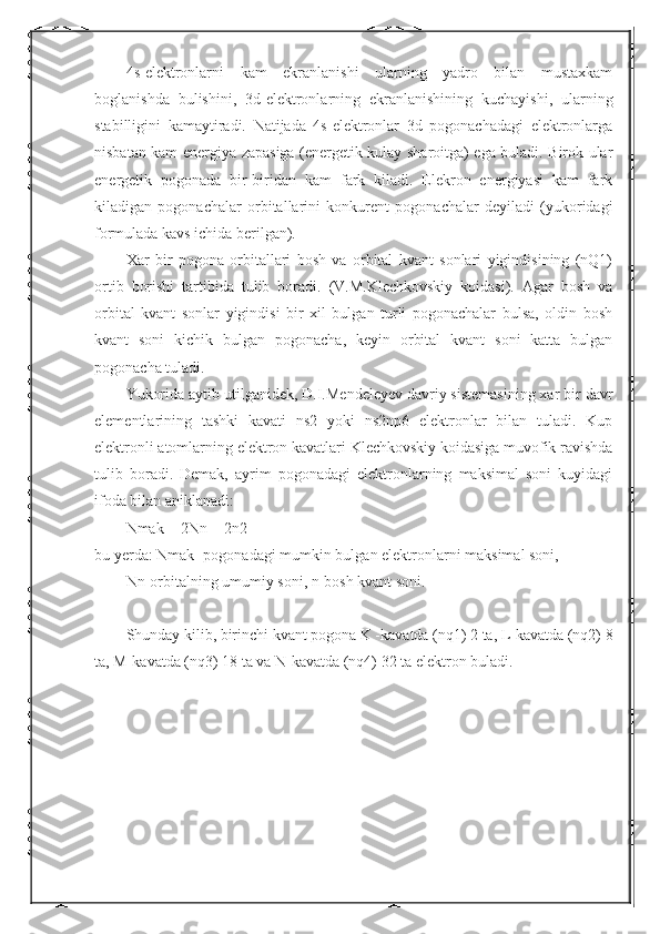 4s-elektronlarni   kam   ekranlanishi   ularning   yadro   bilan   mustaxkam
boglanishda   bulishini,   3d-elektronlarning   ekranlanishining   kuchayishi,   ularning
stabilligini   kamaytiradi.   Natijada   4s-elektronlar   3d   pogonachadagi   elektronlarga
nisbatan kam energiya zapasiga (energetik kulay sharoitga) ega buladi. Birok ular
energetik   pogonada   bir-biridan   kam   fark   kiladi.   Elekron   energiyasi   kam   fark
kiladigan   pogonachalar   orbitallarini   konkurent   pogonachalar   deyiladi   (yukoridagi
formulada kavs ichida berilgan).
Xar   bir   pogona   orbitallari   bosh   va   orbital   kvant   sonlari   yigindisining   (nQ1)
ortib   borishi   tartibida   tulib   boradi.   (V.M.Klechkovskiy   koidasi).   Agar   bosh   va
orbital   kvant   sonlar   yigindisi   bir   xil   bulgan   turli   pogonachalar   bulsa,   oldin   bosh
kvant   soni   kichik   bulgan   pogonacha,   keyin   orbital   kvant   soni   katta   bulgan
pogonacha tuladi.
Yukorida aytib utilganidek, D.I.Mendeleyev davriy sistemasining xar bir davr
elementlarining   tashki   kavati   ns2   yoki   ns2np6   elektronlar   bilan   tuladi.   Kup
elektronli atomlarning elektron kavatlari Klechkovskiy koidasiga muvofik ravishda
tulib   boradi.   Demak,   ayrim   pogonadagi   elektronlarning   maksimal   soni   kuyidagi
ifoda bilan aniklanadi:
Nmak = 2Nn = 2n2
bu yerda: Nmak -pogonadagi mumkin bulgan elektronlarni maksimal soni,
Nn-orbitalning umumiy soni, n-bosh kvant soni.
Shunday kilib, birinchi kvant pogona K -kavatda (nq1) 2 ta, L-kavatda (nq2) 8
ta, M-kavatda (nq3) 18 ta va N-kavatda (nq4) 32 ta elektron buladi. 