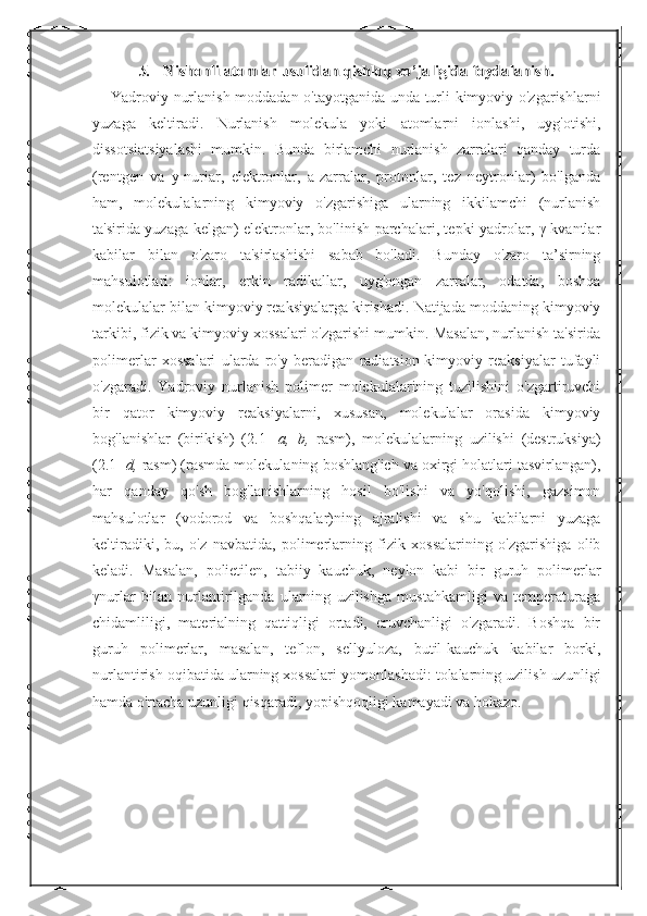 5.	Nishonli atomlar usulidan qishloq xo’jaligida foydalanish.Yadroviy nurlanish moddadan o'tayotganida unda turli kimyoviy o'zgarishlarni
yuzaga   keltiradi.   Nurlanish   molekula   yoki   atomlarni   ionlashi,   uyg'otishi,
dissotsiatsiyalashi   mumkin.   Bunda   birlamchi   nurlanish   zarralari   qanday   turda
(rentgen   va   y-nuriar,   elektronlar,   a-zarralar,   protonlar,   tez   neytronlar)   bo'lganda
ham,   molekulalarning   kimyoviy   o'zgarishiga   ularning   ikkilamchi   (nurlanish
ta'sirida yuzaga kelgan) elektronlar, bo'linish parchalari, tepki yadrolar, γ-kvantlar
kabilar   bilan   o'zaro   ta'sirlashishi   sabab   bo'ladi.   Bunday   o'zaro   ta’sirning
mahsulotlari:   ionlar,   erkin   radikallar,   uyg'ongan   zarralar,   odatda,   boshqa
molekulalar bilan kimyoviy reaksiyalarga kirishadi. Natijada moddaning kimyoviy
tarkibi, fizik va kimyoviy xossalari o'zgarishi mumkin.  Masalan, nurlanish ta'sirida
polimerlar   xossalari   ularda   ro'y   beradigan   radiatsion-kimyoviy   reaksiyalar   tufayli
o'zgaradi.   Yadroviy   nurlanish   polimer   molekulalarining   tuzilishini   o'zgartiruvchi
bir   qator   kimyoviy   reaksiyalarni,   xususan,   molekulalar   orasida   kimyoviy
bog'lanishlar   (birikish)   (2.1-   a,   b,   rasm),   molekulalarning   uzilishi   (destruksiya)
(2.1-  d,  rasm) (rasmda molekulaning boshlang'ich va oxirgi holatlari tasvirlangan),
har   qanday   qo'sh   bog'lanishlarning   hosil   bo'lishi   va   yo'qolishi,   gazsimon
mahsulotlar   (vodorod   va   boshqalar)ning   ajralishi   va   shu   kabilarni   yuzaga
keltiradiki,   bu,   o'z   navbatida,   polimerlarning   fizik   xossalarining   o'zgarishiga   olib
keladi.   Masalan,   polietilen,   tabiiy   kauchuk,   neylon   kabi   bir   guruh   polimerlar
γ nurlar   bilan   nurlantirilganda   ularning   uzilishga   mustahkamligi   va   temperaturaga
chidamliligi,   materialning   qattiqligi   ortadi,   eruvchanligi   o'zgaradi.   Boshqa   bir
guruh   polimerlar,   masalan,   teflon,   sellyuloza,   butil-kauchuk   kabilar   borki,
nurlantirish oqibatida ularning xossalari yomonlashadi: tolalarning uzilish uzunligi
hamda o'rtacha uzunligi qisqaradi, yopishqoqligi kamayadi va hokazo.  