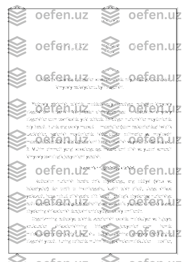 Nurlanish   ta'sirida   polimerlar   xossalari   ularda   ro'y   beradigan   radiatsion-
kimyoviy reaksiyalar tufayli o'zgarishi. 
 
Yadroviy   nurlanish   ta'sirida   moddada   ro'y   beradigan   radiatsion-kimyoviy
o'zgarishlarni   o'rganish   ikki   jihatdan   ahamiyatga   ega:   1.   Radiatsion   kimyoviy
o'zgarishlar   atom   texnikasida   yoki   tabiatda   bo'ladigan   nurlanishlar   maydonlarida
ro'y beradi. Bunda eng asosiy maqsad — materiallar (atom reaktorlaridagi issiqlik
uzatkichlar,   nurlanish   maydonlarida   ishlatiladigan   polimerlar   va   moylovchi
materiallar hamda shu kabilar)ni imkoni boricha buzilish va yemirilishdan saqlash.
2.   Muhim   qimmatli   yangi   xossalarga   ega   materiallarni   olish   va   yuqori   samarali
kimyoviy texnologik jarayonlarni yaratish. 
Nurlanishning biologik ta'siri.
  Radiatsion   nurlanish   barcha   tirik   obyektlarga,   eng   oddiysi   (virus   va
bakteriyalar)   dan   tortib   to   insonlargacha,   kuchli   ta'sir   qiladi,   ularga   shikast
yetkazadi,   hatto   nobud   qilishgacha   olib   keladi.   Biologik   obyektning   nurlanishga
radiosezgirlik   deb ataladigan ta'sirchanligi  va unda to'la yutilgan nurlanish dozasi
obyektning shikastlanish darajasini aniqlaydigan asosiy omillardir. 
Organizmning   radiatsiya   ta'sirida   zararlanishi   asosida   molekulyar   va   hujayra
strukturalar   shikastlanishining   birlamchi   jarayonlari—atom   hamda
molekulalarning   ionlashishi   va   shu   tufayli   ularning   kimyoviy   faolligining
o'zgarishi yotadi. Buning oqibatida muhim biologik makromolekulalar — oqsillar, 