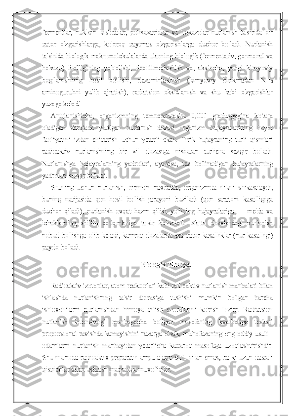 fermentlar,   nuklein   kislotalar,   polisaxaridlar   va   hokazolar   nurlanish   ta'sirida   bir
qator   o'zgarishlarga,   ko'proq   qaytmas   o'zgarishlarga   duchor   bo'ladi.   Nurlanish
ta'sirida biologik makromolekulalarda ularning biologik (fermentativ, gormonal va
hokazo)   faolligining   yo'qolishi,   depolimerlashish   va,   aksincha,   yangi   kimyoviy
bog'lanishning   hosil   bo'lishi,   dezaminlashish   (kimyoviy   birikmadan   NH
2
aminoguruhni   yulib   ajratish),   radiatsion   oksidlanish   va   shu   kabi   o'zgarishlar
yuzaga keladi. 
Aniqlanishicha,   organizmning   temperaturasini   0,001   gradusgagina   ko'tara
oladigan   darajada   yutilgan   nurlanish   dozasi   organizm   hujayralarining   hayot
faoliyatini   izdan   chiqarish   uchun   yetarli   ekan.   Tirik   hujayraning   turli   qismlari
radioaktiv   nurlanishning   bir   xil   dozasiga   nisbatan   turlicha   sezgir   bo'ladi.
Nurlanishga   hujayralarning   yadrolari,   ayniqsa,   tez   bo'linadigan   hujayralarning
yadrolari sezgir bo'ladi. 
Shuning   uchun   nurlanish,   birinchi   navbatda,   organizmda   ilikni   shikastlaydi,
buning   natijasida   qon   hosil   bo'lish   jarayoni   buziladi   (qon   saratoni   kasalligiga
duchor   qiladi),   nurlanish   ovqat   hazm   qilish   yo'lining   hujayralariga   —   me'da   va
ichaklarning   shilliq   qatlamlariga   ta'sir   ko'rsatadi.   Katta   dozalardagi   nurlanish
nobud bo'lishga olib keladi, kamroq dozalarda esa qator kasalliklar (nur kasalligi)
paydo bo'ladi. 
Biologik himoya.
Radioaktiv izotoplar, atom reaktorlari kabi radioaktiv nurlanish manbalari bilan
ishlashda   nurlanishning   ta'sir   doirasiga   tushishi   mumkin   bo'lgan   barcha
ishlovchilarni   nurlanishdan   himoya   qilish   choralarini   ko'rish   lozim.   Radiatsion
nurlanish   intensivligi   manbagacha   bo'lgan   masofaning   kvadratiga   teskari
proporsional ravishda kamayishini nazarga olsak, muhofazaning eng oddiy usuli -
odamlarni   nurlanish   manbayidan   yetarlicha   kattaroq   masofaga   uzoqlashtirishdir.
Shu ma'noda radioaktiv preparatli ampulalarni qo’l bilan emas, balki uzun dastali
qisqichlar bilan ushlash maqsadga muvofiqdir.  