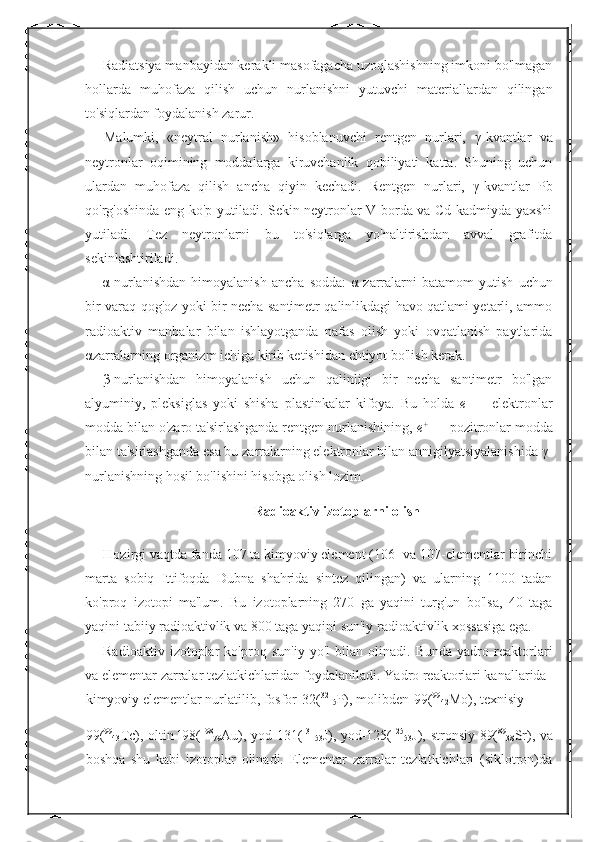 Radiatsiya manbayidan kerakli masofagacha uzoqlashishning imkoni bo'lmagan
hollarda   muhofaza   qilish   uchun   nurlanishni   yutuvchi   materiallardan   qilingan
to'siqlardan foydalanish zarur. 
Malumki,   «neytral   nurlanish»   hisoblanuvchi   rentgen   nurlari,   γ -kvantlar   va
neytronlar   oqimining   moddalarga   kiruvchanlik   qobiliyati   katta.   Shuning   uchun
ulardan   muhofaza   qilish   ancha   qiyin   kechadi.   Rentgen   nurlari,   γ -kvantlar   Pb
qo'rg'oshinda eng ko'p yutiladi. Sekin neytronlar V borda va Cd kadmiyda yaxshi
yutiladi.   Tez   neytronlarni   bu   to'siqlarga   yo'naltirishdan   avval   grafitda
sekinlashtiriladi. 
α -nurlanishdan   himoyalanish   ancha   sodda:   α -zarralarni   batamom   yutish   uchun
bir varaq qog'oz yoki bir necha santimetr qalinlikdagi havo qatlami yetarli, ammo
radioaktiv   manbalar   bilan   ishlayotganda   nafas   olish   yoki   ovqatlanish   paytlarida
α zarralarning organizm ichiga kirib ketishidan ehtiyot bo'lish kerak. 
β -nurlanishdan   himoyalanish   uchun   qalinligi   bir   necha   santimetr   bo'lgan
alyuminiy,   pleksiglas   yoki   shisha   plastinkalar   kifoya.   Bu   holda   e   —   elektronlar
modda bilan o'zaro ta'sirlashganda rentgen nurlanishining,  e +
  — pozitronlar modda
bilan ta'sirlashganda esa bu   zarralarning elektronlar bilan annigilyatsiyalanishida  γ -
nurlanishning hosil bo'lishini hisobga olish lozim. 
Radioaktiv izotoplarni olish
Hozirgi vaqtda fanda 107 ta kimyoviy element (106- va 107-elementlar birinchi
marta   sobiq   Ittifoqda   Dubna   shahrida   sintez   qilingan)   va   ularning   1100   tadan
ko'proq   izotopi   ma'lum.   Bu   izotoplarning   270   ga   yaqini   turg'un   bo'lsa,   40   taga
yaqini tabiiy radioaktivlik va 800 taga yaqini sun'iy radioaktivlik xossasiga ega. 
Radioaktiv   izotoplar   ko'proq   sun'iy   yo'l   bilan   olinadi.   Bunda   yadro   reaktorlari
va elementar zarralar tezlatkichlaridan foydalaniladi. Yadro reaktorlari kanallarida 
kimyoviy elementlar nurlatilib, fosfor-32( 32
15 P), molibden-99( 99
42 Mo), texnisiy-
99( 99
43 Tc), oltin-l98( 198
79 Au), yod-131( 131
53 J), yod-125( 125
53 J), stronsiy-89( 89
38 Sr), va
boshqa   shu   kabi   izotoplar   olinadi.   Elementar   zarralar   tezlatkichlari   (siklotron)da 