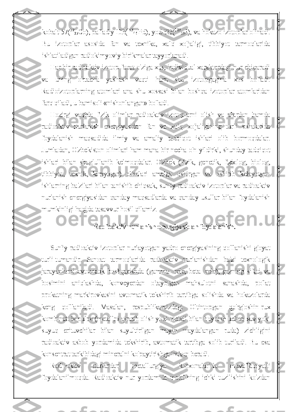 kobalt-57( 57
27 Co), palladiy-l03( 103
46  Pd), yod-l23( 123
53 J), va hokazo izotoplar olinadi.
Bu   izotoplar   asosida   fan   va   texnika,   xalq   xo'jaligi,   tibbiyot   tarmoqlarida
ishlatiladigan radiokimyoviy birikmalar tayyorlanadi. 
Har bir radioaktiv izotop faqat o'ziga xos, individual xarakterdagi nur chiqaradi
va   uning   o'rtacha   yashash   vaqti   ham   shu   izotopgagina   xos   bo'ladi.
Radioizotoplarning   atomlari   ana   shu   xossasi   bilan   boshqa   izotoplar   atomlaridan
farq qiladi, u bamisoli «nishonlangan» bo'ladi. 
Hozirgi   vaqtda   fizik   olimlar   radioaktiv   izotoplarni   olish   va   ulardan   hamda
radioaktiv   nurlanish   energiyasidan   fan   va   xalq   xo'jaligining   turli   sohalarida
foydalanish   maqsadida   ilmiy   va   amaliy   tadqiqot   ishlari   olib   bormoqdalar.
Jumladan, O'zbekiston olimlari ham mana bir necha o'n yildirki, shunday tadqiqot
ishlari   bilan   shug'ullanib   kelmoqdalar.   O'zbek   (fizik,   genetik,   fiziolog,   biolog,
tibbiyot,   texnik,   kimyogar)   olimlari   amalga   oshirgan   va   oshirib   kelayotgan
ishlarning ba'zilari bilan tanishib chiqsak, sun'iy radioaktiv izotoplar va radioaktiv
nurlanish   energiyasidan   qanday   maqsadlarda   va   qanday   usullar   bilan   foydalanish
mumkinligi haqida tasavvur hosil qilamiz. 
Radioaktiv nurlanish energiyasidan foydalanish.
Sun'iy   radioaktiv   izotoplar   nurlayotgan   yadro   energiyasining   qo'llanishi   g'oyat
turli-tumandir.   Sanoat   tarmoqlarida   radioaktiv   nurlanishdan   ba'zi   texnologik
jarayonlarni   avtomatik   boshqarishda   (gamma-   rele,   beta-   rele),   gazning   sifati   va
bosimini   aniqlashda,   konveyerdan   o'tayotgan   mahsulotni   sanashda,   po'lat
prokatning   markirovkasini   avtomatik   tekshirib   tartibga   solishda   va   hokazolarda
keng   qo'llaniladi.   Masalan,   respublikamizdagi   Oltintopgan   qo'rg'oshin-rux
kombinatida pulpa (metallni ajratib olish yoki metall bilan boyitish uchun suv yoki
suyuq   erituvchilar   bilan   suyultirilgan   mayin   maydalangan   ruda)   zichligini
radioaktiv   asbob   yordamida   tekshirib,   avtomatik   tartibga   solib   turiladi.   Bu   esa
konsentrat tarkibidagi mineralni ko'paytirishga imkon beradi. 
Radioaktiv   nurlardan   metallurgiya   korxonalarida   muvaffaqiyatli
foydalanilmoqda.   Radioaktiv   nur   yordamida   metallning   ichki   tuzilishini   ko'zdan 
