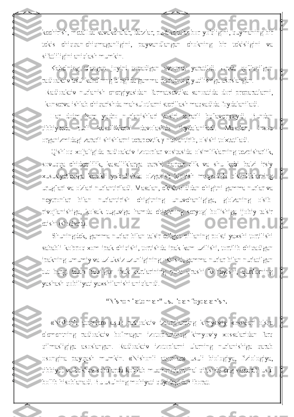 kechirish, metallda kavakchalar, darzlar, pufakchalar bor-yo'qligini, quymaning bir
tekis   chiqqan-chiqmaganligini,   payvandlangan   chokning   bir   tekisligini   va
sifatliligini aniqlash mumkin. 
Kabelning   ulangan   joyini   topadigan   avtomat   yaratildi.   Unda   qo'llanilgan
radioaktiv usul kabelning ulog'ida gamma-nurlarning yutilishiga asoslangan. 
  Radioaktiv   nurlanish   energiyasidan   farmatsevtika   sanoatida   dori   preparatlarni,
konserva ishlab chiqarishda mahsulotlarni sterillash maqsadida foydalaniladi. 
Har   doim   ham   yadro   nurlanishlari   ta'siri   zararli   bo'lavermaydi.   Bundan
tibbiyotda   turli   kasalliklarni   davolashda   foydalaniladi.   Masalan,   inson
organizmidagi zararli shishlarni terapevtik  γ -nurlantirib, o'sishi to'xtatiladi. 
Qishloq   xo'jaligida   radioaktiv   izotoplar   vositasida   o'simliklarning   tezpisharlik,
sovuqqa   chidamlilik,   kasalliklarga   qarshi   barqarorlik   va   shu   kabi   ba'zi   irsiy
xususiyatlariga   kerakli   yo'nalishda   o'zgarish   kiritish   maqsadida   o'simliklarning
urug'lari va o'zlari nurlantiriladi. Masalan, ekish oldidan chigitni gamma-nurlar va
neytronlar   bilan   nurlantirish   chigitning   unuvchanligiga,   g'o'zaning   o'sib-
rivojlanishiga,   ko'sak   tuguviga   hamda   chigitning   seryog'   bo'lishiga   ijobiy   ta'sir
etishi isbotlandi. 
Shuningdek,   gamma-nurlar   bilan   ta'sir   etilgan   pillaning   po'sti   yaxshi   tortilishi
sababli ko'proq xom ipak chiqishi, tortishda ipak kam uzilishi, tortilib chiqadigan
ipakning umumiy va uzluksiz uzunligining oshishi, gamma-nurlar bilan nurlatilgan
tut   bargi   bilan   boqilgan   ipak   qurtlarining   pilla   o'rashi   ko'payishi,   qurtlarning
yashash qobiliyati yaxshilanishi aniqlandi. 
“Nishonli atomlar” usulidan foydalanish.
«Nishonli   atomlar»   usuli   radioaktiv   izotoplarning   kimyoviy   xossalari   o'sha
elementning   radioaktiv   bo'lmagan   izotoplarining   kimyoviy   xossalaridan   farq
qilmasligiga   asoslangan.   Radioaktiv   izotoplarni   ularning   nurlanishiga   qarab
osongina   payqash   mumkin.   «Nishonli   atomlar»   usuli   biologiya,   fiziologiya,
tibbiyot va boshqa sohalarda ko'plab muammolarni hal qiltshda eng samarali usul
bo'lib hisoblanadi. Bu usulning mohiyati quyidagidan iborat.  