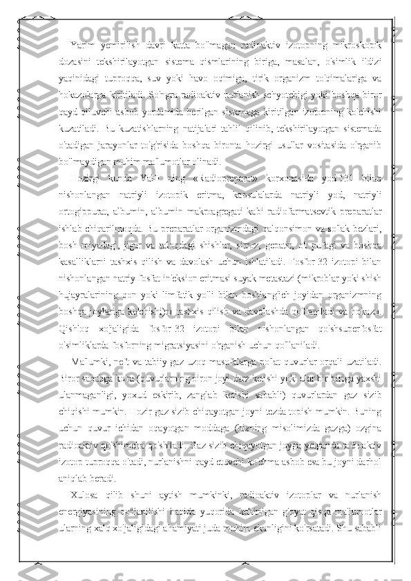 Yarim   yemirilish   davri   katta   bo'lmagan   radioaktiv   izotopning   mikroskopik
dozasini   tekshirilayotgan   sistema   qismlarining   biriga,   masalan,   o'simlik   ildizi
yaqinidagi   tuproqqa,   suv   yoki   havo   oqimiga,   tirik   organizm   to'qimalariga   va
hokazolarga  kiritiladi.  So'ngra  radioaktiv  nurlanish   schyotchigi  yoki  boshqa   biror
qayd qiluvchi   asbob  yordamida berilgan  sistemaga  kiritilgan  izotopning  ko'chishi
kuzatiladi.   Bu   kuzatishlarning   natijalari   tahlil   qilinib,   tekshirilayotgan   sistemada
o'tadigan   jarayonlar   to'g'risida   boshqa   bironta   hozirgi   usullar   vositasida   o'rganib
bo'lmaydigan muhim ma'lumotlar olinadi. 
Hozirgi   kunda   YaFI   ning   «Radiopreparat»   korxonasida   yod-131   bilan
nishonlangan   natriyli   izotopik   eritma,   kapsulalarda   natriyli   yod,   natriyli
ortogippurat,   albumin,   albumin   makroagregati   kabi   radiofarmatsevtik   preparatlar
ishlab chiqarilmoqda. Bu preparatlar organizmdagi qalqonsimon va so'lak bezlari,
bosh   miyadagi,   jigar   va   taloqdagi   shishlar,   sirroz,   gepatit,   o't   pufagi   va   boshqa
kasalliklarni   tashxis   qilish   va   davolash   uchun   ishlatiladi.   Fosfor-32   izotopi   bilan
nishonlangan natriy fosfat in'eksion eritmasi suyak metastazi (mikroblar yoki shish
hujayralarining   qon   yoki   limfatik   yo'li   bilan   boshlang'ich   joyidan   organizmning
boshqa   joylariga   ko'chishi)ni   tashxis   qilish   va   davolashda   qo'llaniladi   va   hokazo.
Qishloq   xo'jaligida   fosfor-32   izotopi   bilan   nishonlangan   qo'shsuperfosfat
o'simliklarda fosforning migratsiyasini o'rganish uchun qo'llaniladi. 
Ma'lumki, neft  va tabiiy gaz uzoq masofalarga po'lat  quvurlar  orqali uzatiladi.
Biror sababga ko'ra (quvurlarning biron joyi darz ketishi yoki ular bir-biriga yaxshi
ulanmaganligi,   yoxud   eskirib,   zanglab   ketishi   sababli)   quvurlardan   gaz   sizib
chiqishi mumkin. Hozir gaz sizib chiqayotgan joyni tezda topish mumkin. Buning
uchun   quvur   ichidan   oqayotgan   moddaga   (bizning   misolimizda   gazga)   ozgina
radioaktiv qo'shimcha qo'shiladi. Gaz sizib chiqayotgan joyga yetganda radioaktiv
izotop tuproqqa o'tadi, nurlanishni qayd etuvchi ko'chma asbob esa bu joyni darhol
aniqlab beradi. 
Xulosa   qilib   shuni   aytish   mumkinki,   radioaktiv   izotoplar   va   nurlanish
energiyasining   qo'llanilishi   haqida   yuqorida   keltirilgan   g'oyat   qisqa   ma'lumotlar
ularning xalq xo'jaligidagi ahamiyati juda muhim ekanligini ko'rsatadi. Shu sababli 