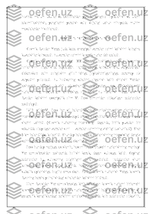 hozirda   ma'lum   usullar   va   asboblardan   yanada   kengroq   foydalanish   va   ularni
takomillashtirish,   yangilarini   yaratish   xalq   xo'jaligi   uchun   nihoyatda   muhim
masalalardan hisoblanadi. 
Kosmik nurlar haqida tushuncha.
Kosmik   fazodan   Yerga   juda   katta   energiyali   zarralar   oqimi   kelishini   ko'pgina
kuzatishlar ko'rsatadi. Bu zarralar oqimini kosmik nurlar   deb ataladi. 
Kosmik   nurlarning   mavjudligi   XX   asrning   boshlarida   quruq   havoning
ionlanishini   o'rganishda   payqalgan.   Tajribalarning   ko'rsatishicha,   zaryadlangan
elektroskop   qalin   qo'rg'oshin   g'ilof   ichiga   joylashtirilganligiga   qaramay   o'z
zaryadini   yo'qotadi.   Bu   hodisaning   sababini   o'rganish   kelib   chiqishi   Yerdan
tashqarida   bo'lgan,   kuchli   o'tuvchanlik   qobiliyatiga   ega   ionlashtiruvchi
nurlanishning   mavjudligini   aniqlashga   olib   keldi.   Bu   nurlanish   Yerga   kosmik
fazodan   kelishini   avstriyalik   olim   V.   Gess   tomonidan   o'tkazilgan   tadqiqotlar
tasdiqlaydi. 
1912-   yilda   V.   Gess   har   xil   balandliklardagi   ionlashtiruvchi   nurlanishning
intensivligini   aniqlash   maqsadida   qayd   qiluvchi   asboblar   bilan   jihozlangan   havo
sharini   uchirdi.   (Kosmik   nurlarning   intensivligi   deganda,   birlik   yuzadan   bir
sekundda o'tayotgan zarralar soni — zarralar oqimining zichligi tushuniladi). Shar
5 km balandlikka ko'tarildi. Shunday balandlikda nurlanishning intensivligi dengiz
sathidagiga qaraganda ancha kuchli ekanligi aniqlandi. 
Gess  bunday  natijaga  asoslanib,   havoni   ionlashtiruvchi   nurlanishning   manbayi
Yer   atmosferasidan   tashqarida   bo'lishi   kerak,   degan   xulosaga   keldi.   Keyingi
tadqiqotlar   bu   xulosaning   to'g'riligini   to'la   tasdiqladi.   Tadqiqotlar   shuni
ko'rsatadiki,   kosmik   nurlar   ta'sirida   havoning   ionlanish   intensivligi   Yerning
sutkalik   aylanishiga   bog'liq   emas   ekan.   Bu   hol   kosmik   nurlanish   Yerga   kosmik
fazoning barcha yo'nalishdagi sohalaridan kelishini bildiradi. 
Olam   fazosidan   Yer   atmosferasiga   kirib   keladigan   kosmik   nurlarni   birlamchi
kosmik   nurlar   deb   ataladi.   Kosmik   nurlarning   har   xil   balandliklardagi   va   har   xil
geografik   kengliklardagi   tarkibini   aniqlash   maqsadida   ko'p   tadqiqotlar   o'tkazilib, 