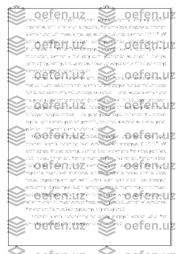 ancha   ma'lumot   to'plangan.   Birlamchi   kosmik   nurlarning   kimyoviy   tarkibini
o'rganish va tahlil qilish shuni ko'rsatadiki, Yer atmosferasi chegarasida birlamchi
kosmik   nurlar   turli   massa   soniga   ega   va   bitta   nukloniga   taxminan   10 9
÷10 20
  eV
tartibida   energiya   mos   keladigan   atom   yadrolaridan   tarkib   topgan   ekan.
Shuningdek,   10 13
  eV   dan   kichik   energiyali   birlamchi   kosmik   nurlarning   90   foizi
protonlardan,   taxminan   9   foizi   geliy   atomi   yadrolaridan   va   qolgan   1   foizi   esa
og'irroq (litiy, berilliy, bor, uglerod va hokazo, to zaryad soni z=41 bo'lgan niobiy)
elementlarining yadrolaridan iboratdir. 
Birlamchi   kosmik   nurlarning   kelib   chiqishi   haqida   bir   necha   gipotezalar
mavjud. Bu gipotezalar birlamchi kosmik nurlar energiyasi haqidagi ma'lumotlarga
hamda   radioastronomik   ma'lumotlarga   asoslanadi.   Hozirgi   vaqtda   kosmik   nurlar
o'ta   yangi   yulduzlarning   chaqnashi   (potrlashi)dan   hosil   bo'ladi,   degan   gipotezani
haqiqatga yaqinroq deb hisoblanadi. Galaktikamizda bir necha yuz yilda bir marta
bo'ladigan   bahaybat   portlash   -   o'ta   yangi   yulduz   paydo   bo'lishidir.   Shu   portlash
paytida   og'ir   element   yadrolari   yemirilib,   protonlar,   α -zarralar   va   boshqa   yengil
yadrolar — birlamchi kosmik nurlar hosil qiladi. 
Kosmik   nurlarning   Yerga   keltiradigan   energiyasi   uncha   katta   emas.   Lekin
birlamchi   kosmik   nurlarning   ba'zi   zarralari   ulkan   energiyaga   (10 19
÷10 20
  eV
tartibida) ega. Shunga qaramay, ularning faqat oz qismigina Yer sirtiga yetib kela
oladi. Bunga, birinchidan, Yerning magnit maydoni, ikkinchidan, Yer atmosferasi
jiddiy   to'siq   bo'ladi.   Birlamchi   kosmik   nurlanish   zarralarining   Yer   magnit
maydonida  magnit   kuch   chiziqlariga   ko'ndalang   ravishda   harakat   qilishida   ularga
harakat   trayektoriyasini   egrilovchi   Lorens   kuchi   ta'sir   qiladi.   Past   energiyali
zarralarning   trayektoriyasi   kuchli   egrilanadi,   natijada   magnit   maydon   bo'lmagan
taqdirda   Yerga   yetib   kelishi   mumkin   bo'lgan   ayrim   zarralar   og'adi,   Yerga   yetib
kelishi mumkin bo'lmagan zarralar Yerga tomon yo'naladi, uchinchi xil zarralar esa
Yer shari atrofida murakkab trayektoriya bo'yicha aylanadi. 
Birlamchi   kosmik   nurlanishning   har   qanday   energiyali   zarralari   uchun   Yer
atmosferasi bartaraf qilib bo'lmaydigan to'siq hisoblanadi.  