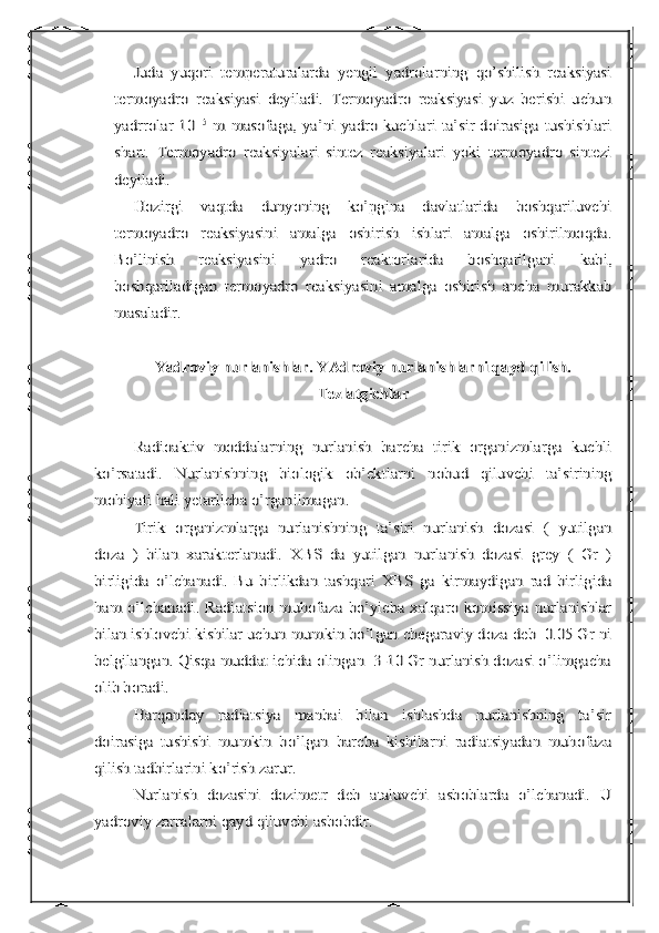 Juda   yuqori   temperaturalarda   yengil   yadrolarning   qo’shilish   reaksiyasi	
termoyadro   reaksiyasi   deyiladi.   Termoyadro   reaksiyasi   yuz   berishi   uchun
yadrrolar  10	-15	  m  masofaga, ya’ni  yadro kuchlari  ta’sir doirasiga tushishlari	
shart.   Termoyadro   reaksiyalari   sintez   reaksiyalari   yoki   termoyadro   sintezi
deyiladi.	
Hozirgi   vaqtda   dunyoning   ko’pgina   davlatlarida   boshqariluvchi	
termoyadro   reaksiyasini   amalga   oshirish   ishlari   amalga   oshirilmoqda.
Bo’linish   reaksiyasini   yadro   reaktorlarida   boshqarilgani   kabi,
boshqariladigan   termoyadro   reaksiyasini   amalga   oshirish   ancha   murakkab
masaladir. 	
Yadroviy nurlanishlar. YAdroviy nurlanishlarni qayd qilish.	
Tezlatgichlar	
Radioaktiv   moddalarning   nurlanish   barcha   tirik   organizmlarga   kuchli	
ko’rsatadi.   Nurlanishning   biologik   ob’ektlarni   nobud   qiluvchi   ta’sirining
mohiyati hali yetarlicha o’rganilmagan.	
Tirik   organizmlarga   nurlanishning   ta’siri   nurlanish   dozasi   (   yutilgan	
doza   )   bilan   xarakterlanadi.   XBS   da   yutilgan   nurlanish   dozasi   grey   (   Gr   )
birligida   o’lchanadi.   Bu   birlikdan   tashqari   XBS   ga   kirmaydigan   rad   birligida
ham  o’lchanadi.  Radiatsion muhofaza bo’yicha xalqaro komissiya  nurlanishlar
bilan ishlovchi kishilar uchun mumkin bo’lgan chegaraviy doza deb  0.05 Gr ni
belgilangan. Qisqa muddat ichida olingan  3-10 Gr nurlanish dozasi o’limgacha
olib boradi.	
Harqanday   radiatsiya   manbai   bilan   ishlashda   nurlanishning   ta’sir	
doirasiga   tushishi   mumkin   bo’lgan   barcha   kishilarni   radiatsiyadan   muhofaza
qilish tadbirlarini ko’rish zarur.	
Nurlanish   dozasini   dozimetr   deb   ataluvchi   asboblarda   o’lchanadi.   U	
yadroviy zarralarni qayd qiluvchi asbobdir. 