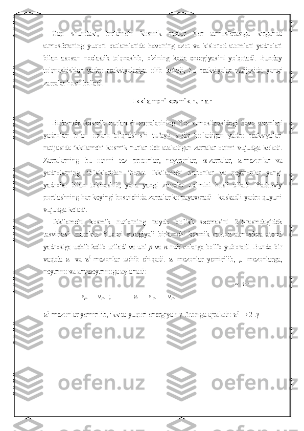 Gap   shundaki,   birlamchi   kosmik   nurlar   Yer   atmosferasiga   kirganda
atmosferaning   yuqori   qatlamlarida   havoning   azot   va   kislorod   atomlari   yadrolari
bilan   asosan   noelastik   to'qnashib,   o'zining   katta   energiyasini   yo'qotadi.   Bunday
to'qnashishlar   yadro   reaksiyalariga   olib   keladi,   bu   reaksiyalar   natijasida   yangi
zarralar hosil bo'ladi. 
Ikkilamchi kosmik nurlar
Birlamchi   kosmik   nurlanish   zarralarining   Yer   atmosferasidagi   havo   atomlari
yadrolari   bilan   o'zaro   to'qnashishi   tufayli   sodir   bo'ladigan   yadro   reaksiyalari
natijasida ikkilamchi  kosmik nurlar   deb ataladigan zarralar oqimi  vujudga keladi.
Zarralarning   bu   oqimi   tez   protonlar,   neytronlar,   α -zarralar,   π -mezonlar   va
yadrolarning   bo'laklaridan   iborat.   Ikkilamchi   protonlar   va   neytronlar   yangi
yadrolar   bilan   to'qnashib,   yana   yangi   zarralar   oqimini   hosil   qiladi.   Yadroviy
portlashning har keyingi bosqichida zarralar ko'payaveradi - kaskadli yadro quyuni
vujudga keladi. 
Ikkilamchi   kosmik   nurlarning   paydo   bo'lish   sxemasini   2.2-rasmdagidek
tasvirlash   mumkin.   Yuqori   energiyali   birlamchi   kosmik   proton   atmosfera   atomi
yadrosiga uchib kelib uriladi va uni   p  va  n  nuklonlarga bo'lib yuboradi. Bunda bir
vaqtda   π ±
  va   π 0
-mezonlar   uchib   chiqadi.   π ±
-mezonlar   yemirilib,   µ ±
-mezonlarga,
neytrino va antineytrinoga aylanadi: 
~   π +
→µ+ + v µ   ;              π − → µ− +  v µ  
π 0
-mezonlar yemirilib, ikkita yuqori energiyali  γ -fotonga ajraladi:  π 0 
→  2 . γ   