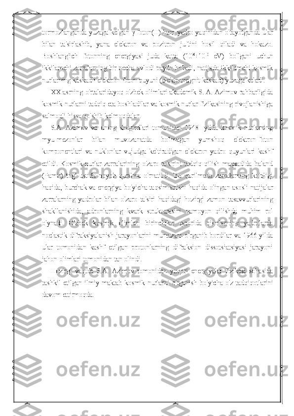 tormozlanganda yuzaga kelgan   γ -foton(II) ham yadro yaqinidan o'tayotganda ular
bilan   ta'sirlashib,   yana   elektron   va   pozitron   juftini   hosil   qiladi   va   hokazo.
Boshlang'ich   fotonning   energiyasi   juda   katta   (10 8
÷10 10
  eV)   bo'lgani   uchun
ikkilamchi zarralarning bir necha avlodi paydo bo'ladi, natijada ikkilamchi kosmik
nurlarning kaskadli elektron-foton quyuni (elektromagnit kaskad) yuzaga keladi. 
XX asrning o'rtalaridayoq o'zbek olimlari akademik S. A. Azimov rahbarligida
kosmik nurlarni tadqiq eta boshladilar va kosmik nurlar fizikasining rivojlanishiga
salmoqli hissa qo'shib kelmoqdalar. 
S.A.   Azimov   va   uning   shogirdlari   tomonidan   1948-   yilda   kosmik   nurlarning
myu-mezonlar   bilan   muvozanatda   bo'lmagan   yumshoq   elektron-foton
komponentlari   va   nuklonlar   vujudga   keltiradigan   elektron-yadro   quyunlari   kashf
etildi.   Kosmik   nurlar   zarralarining   o'zaro   ta'sirini   tadqiq   qilish   maqsadida   baland
(Pamir)   tog'   ustida   noyob   qurilma   o'rnatildi.   Bu   qurilmada   zarralarning   ko'pligi
haqida, burchak va energiya bo'yicha taqsimlanishi haqida olingan asosli natijalar
zarralarning   yadrolar   bilan   o'zaro   ta'siri   haqidagi   hozirgi   zamon   tasavvurlarining
shakllanishida,   adronlarning   kvark   strukturasini   namoyon   qilishda   muhim   rol
o'ynadi.   O'zbek   kosmik   olimlari   birinchilar   qatorida   pionlarning   yadrolarda
noelastik difraksiyalanish  jarayonlarini  muntazam  o'rganib bordilar  va  1966-yilda
ular   tomonidan   kashf   etilgan   protonlarning   difraksion   dissotsiatsiyasi   jarayoni
jahon olimlari tomonidan tan olindi. 
Hozirgi   vaqtda   S.A.   Azimov   tomonidan   yuqori   energiyalar   fizikasi   sohasida
tashkil   etilgan   ilmiy   maktab   kosmik   nurlarni   o'rganish   bo'yicha   o'z   tadqiqotlarini
davom ettirmoqda.  