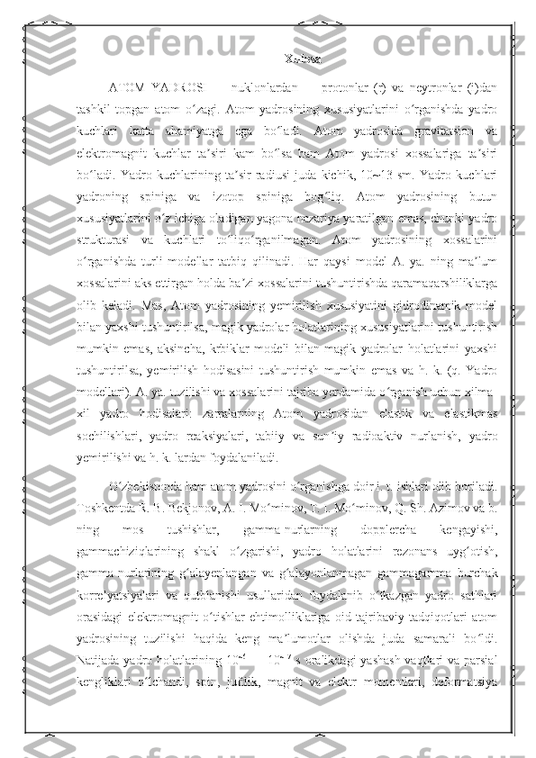 Xulosa
ATOM   YADROSI   —   nuklonlardan   —   protonlar   (r)   va   neytronlar   (i)dan
tashkil   topgan   atom   o zagi.   Atom   yadrosining   xususiyatlarini   o rganishda   yadroʻ ʻ
kuchlari   katta   ahamiyatga   ega   bo ladi.   Atom   yadrosida   gravitatsion   va	
ʻ
elektromagnit   kuchlar   ta siri   kam   bo lsa   ham   Atom   yadrosi   xossalariga   ta siri	
ʼ ʻ ʼ
bo ladi.   Yadro   kuchlarining   ta sir   radiusi   juda   kichik,   10~13   sm.   Yadro   kuchlari	
ʻ ʼ
yadroning   spiniga   va   izotop   spiniga   bog liq.   Atom   yadrosining   butun	
ʻ
xususiyatlarini o z ichiga oladigan yagona nazariya yaratilgan emas, chunki yadro	
ʻ
strukturasi   va   kuchlari   to liqo rganilmagan.   Atom   yadrosining   xossalarini	
ʻ ʻ
o rganishda   turli   modellar   tatbiq   qilinadi.   Har   qaysi   model   A.   ya.   ning   ma lum	
ʻ ʼ
xossalarini aks ettirgan holda ba zi xossalarini tushuntirishda qaramaqarshiliklarga	
ʼ
olib   keladi.   Mas,   Atom   yadrosining   yemirilish   xususiyatini   gidrodinamik   model
bilan yaxshi tushuntirilsa, magik yadrolar holatlarining xususiyatlarini tushuntirish
mumkin   emas,   aksincha,   krbiklar   modeli   bilan   magik   yadrolar   holatlarini   yaxshi
tushuntirilsa,   yemirilish   hodisasini   tushuntirish   mumkin   emas   va   h.   k.   (q.   Yadro
modellari). A. ya. tuzilishi va xossalarini tajriba yerdamida o rganish uchun xilma-	
ʻ
xil   yadro   hodisalari:   zarralarning   Atom   yadrosidan   elastik   va   elastikmas
sochilishlari,   yadro   reaksiyalari,   tabiiy   va   sun iy   radioaktiv   nurlanish,   yadro	
ʼ
yemirilishi va h. k. lardan foydalaniladi.
O zbekistonda ham atom yadrosini o rganishga doir i. t. ishlari olib boriladi.	
ʻ ʻ
Toshkentda R. B. Bekjonov, A. I. Mo minov, T. I. Mo minov, Q. Sh. Azimov va b.	
ʻ ʻ
ning   mos   tushishlar,   gamma-nurlarning   dopplercha   kengayishi,
gammachiziqlarining   shakl   o zgarishi,   yadro   holatlarini   rezonans   uyg otish,	
ʻ ʻ
gamma-nurlarining   g alayenlangan   va   g alayonlanmagan   gammagamma   burchak	
ʻ ʻ
korrelyatsiyalari   va   qutblanishi   usullaridan   foydalanib   o tkazgan   yadro   sathlari	
ʻ
orasidagi   elektromagnit   o tishlar   ehtimolliklariga   oid   tajribaviy   tadqiqotlari   atom	
ʻ
yadrosining   tuzilishi   haqida   keng   ma lumotlar   olishda   juda   samarali   bo ldi.	
ʼ ʻ
Natijada yadro holatlarining 10 ~6
  — 10 ~17
  s oralikdagi  yashash  vaqtlari  va parsial
kengliklari   o lchandi,   spin,   juftlik,   magnit   va   elektr   momentlari,   deformatsiya	
ʻ 