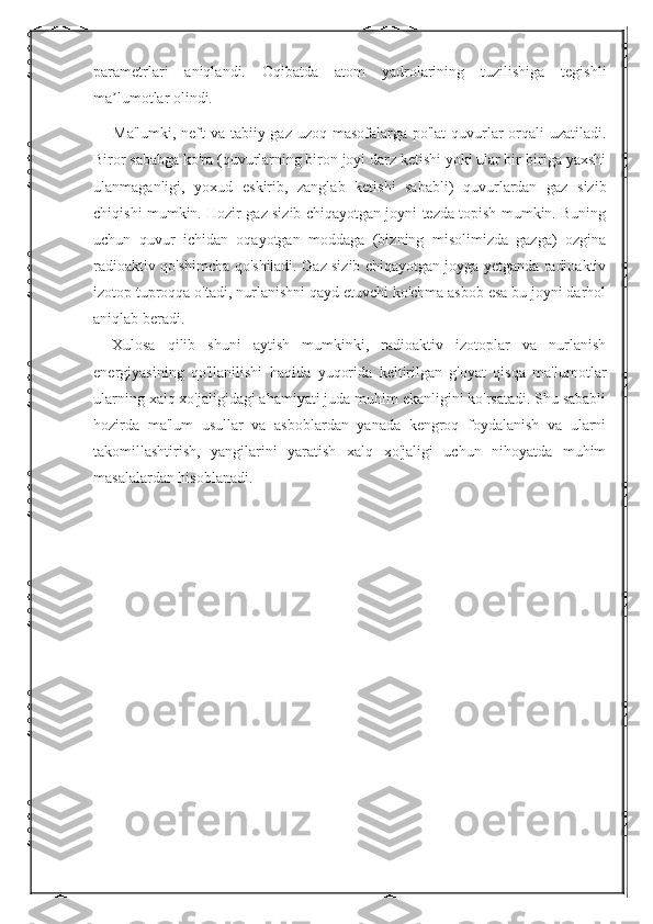 parametrlari   aniqlandi.   Oqibatda   atom   yadrolarining   tuzilishiga   tegishli
ma lumotlar olindi.ʼ
Ma'lumki, neft  va tabiiy gaz uzoq masofalarga po'lat  quvurlar  orqali uzatiladi.
Biror sababga ko'ra (quvurlarning biron joyi darz ketishi yoki ular bir-biriga yaxshi
ulanmaganligi,   yoxud   eskirib,   zanglab   ketishi   sababli)   quvurlardan   gaz   sizib
chiqishi mumkin. Hozir gaz sizib chiqayotgan joyni tezda topish mumkin. Buning
uchun   quvur   ichidan   oqayotgan   moddaga   (bizning   misolimizda   gazga)   ozgina
radioaktiv qo'shimcha qo'shiladi. Gaz sizib chiqayotgan joyga yetganda radioaktiv
izotop tuproqqa o'tadi, nurlanishni qayd etuvchi ko'chma asbob esa bu joyni darhol
aniqlab beradi. 
Xulosa   qilib   shuni   aytish   mumkinki,   radioaktiv   izotoplar   va   nurlanish
energiyasining   qo'llanilishi   haqida   yuqorida   keltirilgan   g'oyat   qisqa   ma'lumotlar
ularning xalq xo'jaligidagi ahamiyati juda muhim ekanligini ko'rsatadi. Shu sababli
hozirda   ma'lum   usullar   va   asboblardan   yanada   kengroq   foydalanish   va   ularni
takomillashtirish,   yangilarini   yaratish   xalq   xo'jaligi   uchun   nihoyatda   muhim
masalalardan hisoblanadi. 
                                    