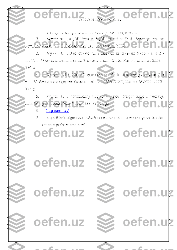 A D A B I YO T L A R:
1. R.B.Bekjanov. Atom yadrosi va zarralar fizikasi. T. 1995. 13-28, 39-60 betlar.
2. Muminov   T.M.,   Xoliqov   A.B.,   Xolmurodov   Sh.X.   Atom   yadrosi   va
zarralar  fizikasi. -T.: O'zbekiston faylasuflar jamiyati, 2009. 
3. Мухин К.Н. Экспериментальная ядерная физика:  Учебник. В 3-х
тт. Т. 1. Физика атомного ядра. 7-е изд., стер. - СПб.: Изд-во «Лань», 2009. -
384 с.
4. Сивухин Д.В. Общий курс физики. Учеб. пособие: Для вузов. В 5
т. Т. V. Атомная и ядерная физика. -М.: ФИЗМАТЛИТ; Изд-во МФТИ, 2002. -
784 с.  
5. Krance   K.C.   Introductory   nuclear   physics.   Oregon   State   University,
John Wiley and Sons, New York, 1988, 872 pages
6. http://aim.uz/   
7.      https://thebridgestudio.ru/uz/sostav-i-stroenie-atomnogo-yadra-kratko-
stroenie-yadra-atoma.html 