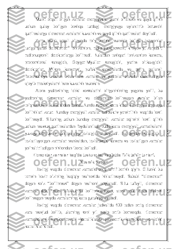 Muhit   orqali   o’tgan   zarralar   energiyasini   ularni   o’lchash   va   qayd   qilish	
uchun   qulay   bo’lgan   boshqa   turdagi   energiyaga   aylantirib   beruvchi
qurilmalarga elementar zaralarni kuzatish va qayd qilish qurilmalari deyiladi.	
Zarra   muhit   orqali   o’tganda   ro’y   berishi   mumkin   bo’lgan   jarayonlar	
turiga   qarab   detektorlar     ionizatsion,   radiolyuminessent,   kimyoviy,   zaryadli,
radionuqsonli   detektorlarga   bo’linadi.   Bulardan   tashqari   ionizatsion   kamera,
proporsional   sanagich,   Geyger-Myuller   sanagichi,   yarim   o’tkazgichli
detektorlar,   Vilson   kamerasi,   pufakli   kameralarda   va   qalin   qatlamli
fotoemulsiya   usullari   bilan   ham   zarralar   va   yadrolar   orasida   kuzatiladigan
ajoyib rreaksiyalarni ham kuzatish mumkin.	
Atom   yadrosining   ichki   xossalarini   o’rganishning   yagona   yo’li,   bu	
yadroning   elementar   zarralar   va   elementar   bo’lmagan   zaralar   bilan
to’qnashuvini kuzatishdan iborat. Bunda zarralar katta kinetik energiyalarga ega
bo’lishlari zarur. Bunday energiyali zaralar radioaktiv yemirilish   vaqtida hosil
bo’lmaydi.   SHuning   uchun   bunday   energiyali   zarralar   oqimini   hosil   qilish
uchun   maxsus   qurilmalardan   foydalaniladi.  Juda   katta   energiyali   zarrachalarni
yuzaga keltiruvchi qurilmalarga tezlatgichlar deyiladi. Har qanday tezlatgich –
tezlatilayotgan   zarrralar   manbaidan,   tezlatuvchi   kamera   va   tezlatilgan   zarralar
yo’naltiriladigan nishondan iborat bo’ladi.	
Elementar zarralar haqida tushuncha. Tabiatda fizik ta’sir turlari.	
Kosmik nurlar	
Hozirgi   vaqtda   elementar   zarracha   aniq   ta’rif   berish   qiyin.   CHunki   bu	
termin   hozir   o’zining   haqiqiy   ma’nosida   ishlatilmaydi.   Sababi   “elementar”
degan   so’z   “bo’linmas”   degan   ma’noni   anglatadi.   SHu   tufayli,   elementar
zarralar   deb,   inson   tafakkurida   bo’linmaydigan,   atom   yoki   atom   yadrosi
bo’lmagan mayda zarralarning katta guruhiga aytiladi.	
Hozirgi   vaqtda   elementar   zarralar   jadvalida   400   tadan   ortiq   elementar	
zara   mavjud   bo’lib,   ularning   soni   yil   sayin   ortib   bormoqda.   Elementar
zarrachalarni   xarakterlrovchi   kattaliklarga   geometrik   kattaliklar   va   ichki
kattaliklar kiradi. 