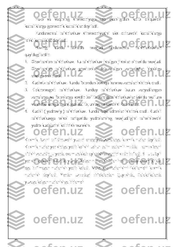 Fazo   va   vaqtning   simmetriyaga   ega   ekanligidan   kelib   chiquvchi	
kattaliklarga geometrik kattaliklar deyiladi.	
Fundamental   ta’sirlashuv   siimmetriyasini   aks   ettiruvchi   kattaliklarga	
ichki kattaliklar deyiladi.	
Hozirgi   kunda   tabiatda   mavjud   fundamental   ta’sirlashuvlarr	
quyidagilardir:
1.	Gravitatsion ta’sirlashuv. Bu ta’sirlashuv istalgan jismlar o’rtasida mavjud.
Gravitatsion   ta’sirlashuv   gravitonlar   deb   atalgan   zarrachalar   hisobiga
amalga oshiriladi.	
2.	Kuchsiz ta’sirlashuv. Bunda fotondan boshqa hamma zarralar ishtirok etadi.	
3.	Elektromagnit   ta’sirlashuv.   Bunday   ta’sirlashuv   butun   zaryadlangan
zarralarga  va fotonlarga xosdir  bo’lib barcha ta’sirlashuvlar ichida ma’lum
va ancha keng o’rganilgan bo’lib, uning tashuvchisi fotonlardir.	
4.	Kuchli ( yadroviy ) ta’sirlashuv. Bunda faqat adronlar ishtirok etadi. Kuchli
ta’sirlashuvga   misol   tariqasida   yadrolarning   mavjudligini   ta’minlovchi
yadro kuchlarini keltirish mumkin.Kosmik   fazoni   to’ldirruvchi   yuqori   energiyali   zarralarga   kosmik   nurlar   deyiladi.
Kosmik nurlar yer sirtiga yetib kelishi uchun qalin qatlamli modda – atmosferani
o’tishi zarurdir. U yerda esa murakkab aylanishlar zanjiri sodir bo’ladi. SHu tufayli
yer sirtiga kosmik fazoda yuzaga kelgan nurlanish bilan hech qanday umumiylikka
ega   bo’lmagan   nurlanish   yetib   keladi.   Mana   shu   nurlanishni   ikkilamchi   kosmik
nurlanish   deyiladi.   Yerdan   uzoqdagi   ob’ektlardan   Quyoshda,   Galaktikalarda
yuzaga kelgan nurlanishga birlamch 