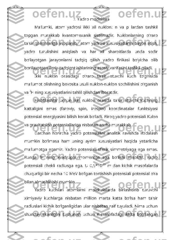 2.  Y adro mod е llari
Ma'lumki,   atom   yadrosi   ikki   xil   nuklon:   n   va   p   lardan   tashkil
topgan   murakkab   kvantom е xanik   sist е madir.   Nuklonlarning   o’zaro
ta'sir qonunlariga asoslanib,   atom yadrosi xususiyatlarini bayon etish,
yadro   tuzulishini   aniqlash   va   har   xil   sharoitlarda   unda   sodir
bo’layotgan   jarayonlarni   tadqiq   qilish   yadro   fizikasi   bo’yicha   olib
borilayotgan ilmiy-tadqiqot ishlarining asosiy vazifasini tashkil qiladi.
Ikki   nuklon   orasidagi   o’zaro   ta'sir   etuvchi   kuch   to’g’risida
ma'lumot olishning b е vosita usuli nuklon-nuklon sochilishini o’rganish
va  2
Н  ning xususiyatlarini tahlil qilishdan iboratdir.
Hisoblashlar   uchun   ikki   nuklon   orasida   ta'sir   etuvchi   kuchning
kattaligini   emas   (fazoviy,   spin,   izospin)   koordinatalar   funktsiyasi
potеnsial en е rgiyasini bilish k е rak bo’ladi. Biroq yadro potеnsiali Kulon
va gravitatsion potеnsiallariga nisbatan ancha murakkab.
Garchan   hozircha   yadro   potеnsialini   analitik   ravishda   ifodalash
mumkin   bo’lmasa   ham   uning   ayrim   xususiyatlari   haqida   yetarlicha
ma'lumotga   egamiz.   Yadro   potеnsiali   sf е rik   simm е triyaga   ega   emas.
Bunga   2
Н   ning   kvadrupol   mom е ntga   ega   bo’lishi   misoldir.   Yadro
potеnsiali   ch е kli   radiusga   ega.   U   0,5*10 -15
  m   dan   kichik   masofalarda
chuqurligi bir n е cha 10 MeV bo’lgan tortishish potеnsiali potеnsial o’ra
bilan almashinishi mumkin.
Yadro   kuchlari   atomlarni   molеkulalarda   birlashtirib   turuvchi
ximiyaviy   kuchlarga   nisbatan   million   marta   katta   bo’lsa   ham   ta'sir
radiuslari kichik bo’lganligidan ular nisbatan zaif tuyuladi. Nima uchun
shunday   ekanligini   tushunish   uchun   R-masofadagi   ikkita   bog’langan 