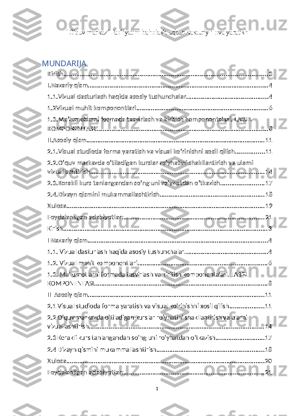 "O'quv markaz" faoliyatini baholash uchun dasturiy ilova yaratish
MUNDARIJA
Kirish ................................................................................................................ 3
I.Nazariy qism ................................................................................................... 4
1.1.Vizual dasturlash haqida asosiy tushunchalar. ............................................ 4
1.2Vizual muhit komponentlari ........................................................................ 6
1.3.Ma’lumotlarni formada tasvirlash va kiritish komponentalari. LABEL 
KOMPONENTASI ............................................................................................... 8
II.Asosiy qism .................................................................................................. 11
2.1.Visual studioda forma yaratish va visual ko’rinishni xosil qilish ................ 11
2.2.O’quv markazda o’tiladigan kurslar ro’yhatini shakllantirish va ularni 
vizuallashtirish ................................................................................................ 14
2.3.Kerakli kurs tanlangandan so’ng uni ro’yhatdan o’tkazish ........................ 17
2.4.Dizayn qismini mukammallashtirish ......................................................... 18
Xulosa ............................................................................................................. 19
Foydalanilgan adabiyotlar: ............................................................................. 21
Kirish ................................................................................................................ 3
I  Nazariy qism ................................................................................................... 4
1.1.  Vizual dasturlash haqida asosiy tushunchalar. ............................................. 4
1.2.  Vizual muhit komponentlari ....................................................................... 6
1.3.  Ma’lumotlarni formada tasvirlash va kiritish komponentalari. LABEL 
KOMPONENTASI ............................................................................................... 8
II   Asosiy qism ................................................................................................. 11
2.1  Visual studioda forma yaratish va visual ko’rinishni xosil qilish ................... 11
2.2  O’quv markazda o’tiladigan kurslar ro’yhatini shakllantirish va ularni 
vizuallashtirish ................................................................................................ 14
2.3  Kerakli kurs tanlangandan so’ng uni ro’yhatdan o’tkazish ........................... 17
2.4  Dizayn qismini mukammallashtirish ........................................................... 18
Xulosa ............................................................................................................. 20
Foydalanilgan adabiyotlar: ............................................................................. 21
1 