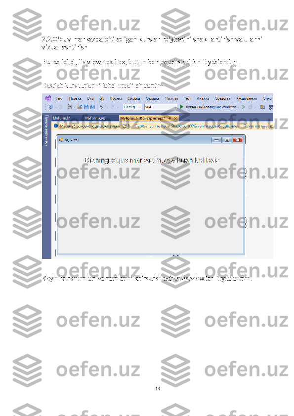 2.2.O’quv markazda o’tiladigan kurslar ro’yhatini shakllantirish va ularni 
vizuallashtirish
Bunda label, listview, textbox, button kompanentalaridan foydalandim. 
Dastlab kurs turlarini label orqali chiqardim
Keyin kurs nomlari va narhlarini ko’rsatish uchun listviewdan foydalandim.
14 