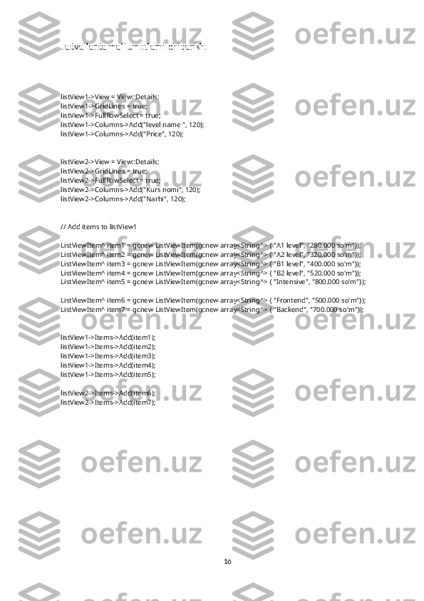 Jadvallarda ma’lumotlarni chiqarish:
listView1->View = View::Details;
listView1->GridLines = true;
listView1->FullRowSelect = true;
listView1->Columns->Add("level name ", 120);
listView1->Columns->Add("Price", 120);
listView2->View = View::Details;
listView2->GridLines = true;
listView2->FullRowSelect = true;
listView2->Columns->Add("Kurs nomi", 120);
listView2->Columns->Add("Narhi", 120);
// Add items to listView1
ListViewItem^ item1 = gcnew ListViewItem(gcnew array<String^> { "A1 level", "280.000 so'm"});
ListViewItem^ item2 = gcnew ListViewItem(gcnew array<String^> { "A2 level", "320.000 so'm"});
ListViewItem^ item3 = gcnew ListViewItem(gcnew array<String^> { "B1 level", "400.000 so'm"});
ListViewItem^ item4 = gcnew ListViewItem(gcnew array<String^> { "B2 level", "520.000 so'm"});
ListViewItem^ item5 = gcnew ListViewItem(gcnew array<String^> { "Intensive", "800.000 so'm"});
ListViewItem^ item6 = gcnew ListViewItem(gcnew array<String^> { "Frontend", "500.000 so'm"});
ListViewItem^ item7 = gcnew ListViewItem(gcnew array<String^> { "Backend", "700.000 so'm"});
listView1->Items->Add(item1);
listView1->Items->Add(item2);
listView1->Items->Add(item3);
listView1->Items->Add(item4);
listView1->Items->Add(item5);
listView2->Items->Add(item6);
listView2->Items->Add(item7);
16 