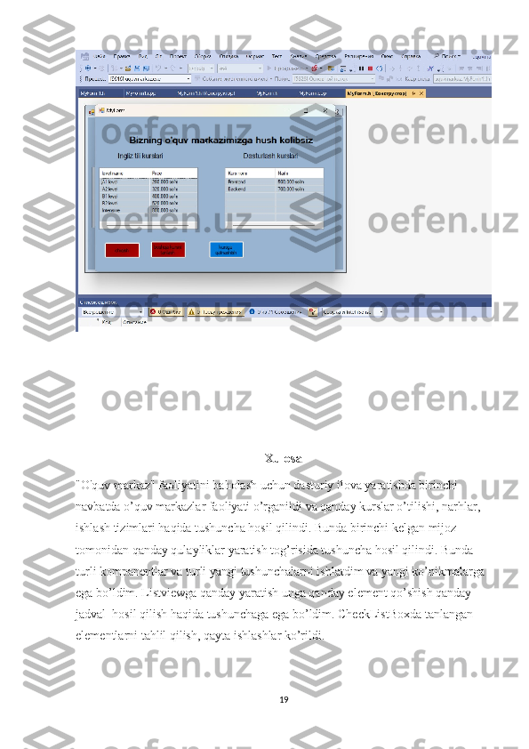 Xulosa
"O'quv markaz" faoliyatini baholash uchun dasturiy ilova yaratishda birinchi 
navbatda o’quv markazlar faoliyati o’rganildi va qanday kurslar o’tilishi, narhlar, 
ishlash tizimlari haqida tushuncha hosil qilindi. Bunda birinchi kelgan mijoz 
tomonidan qanday qulayliklar yaratish tog’risida tushuncha hosil qilindi. Bunda 
turli kompanentlar va turli yangi tushunchalarni ishlatdim va yangi ko’nikmalarga 
ega bo’ldim. Listviewga qanday yaratish unga qanday element qo’shish qanday 
jadval  hosil qilish haqida tushunchaga ega bo’ldim. CheckListBoxda tanlangan 
elementlarni tahlil qilish, qayta ishlashlar ko’rildi.
19 