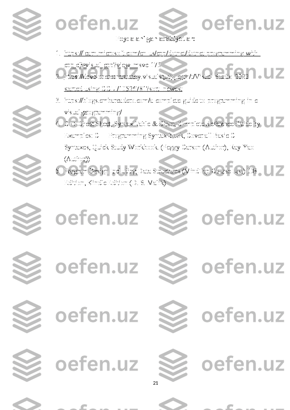 Foydalanilgan adabiyotlar:
1. https://learn.microsoft.com/en-us/cpp/dotnet/dotnet-programming-with-   
cpp-cli-visual-cpp?view=msvc-170
2. https://developercommunity.visualstudio.com/t/Visual-Studio-2022-   
started-using-CCLI/10526781?sort=newest
3. https://blogs.embarcadero.com/a-complete-guide-to-programming-in-c-
visual-programming/
4. C++ Cheat Sheet, Syntax Table & Chart, Complete Reference Guide by 
Examples: C++ Programming Syntax Book, Cover all Basic C++ 
Syntaxes, Quick Study Workbook. (Peggy Carson (Author), Ray Yao 
(Author))
5. Program Design Including Data Structures (MindTap Course List) 008 
Edition, Kindle Edition (D. S. Malik)
21 