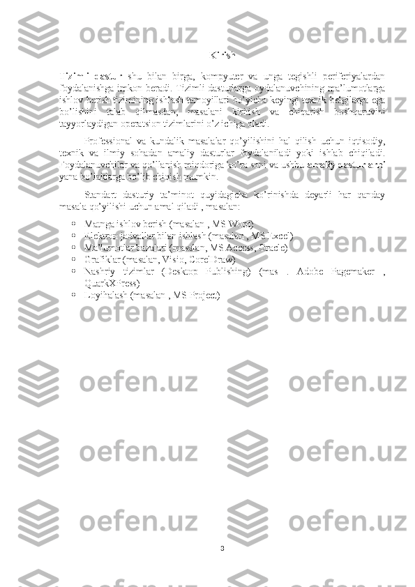 Kirish
Tizimli   dastur   shu   bilan   birga,   kompyuter   va   unga   tegishli   periferiyalardan
foydalanishga  imkon beradi. Tizimli  dasturlarga oydalanuvchining ma’lumotlarga
ishlov berish tizimining ishlash tamoyillari bo’yicha keyingi texnik belgilarga ega
bo’lishini   talab   qilmasdan,   masalani   kiritish   va   chiqarish   boshqaruvini
tayyorlaydigan operatsion tizimlarini o’z ichiga oladi.
Professional   va   kundalik   masalalar   qo’yilishini   hal   qilish   uchun   iqtisodiy,
texnik   va   ilmiy   sohadan   amaliy   dasturlar   foydalaniladi   yoki   ishlab   chiqiladi.
Foydalanuvchilar va qo’llanish miqdoriga ko’ra soni va ushbu  amaliy dasturlarni
yana bo’laklarga bo’lib chiqish mumkin.
Standart   dasturiy   ta’minot   quyidagicha   ko’rinishda   deyarli   har   qanday
masala qo’yilishi uchun amal qiladi , masalan:  
 Matnga ishlov berish (masalan , MS Word)  
 Elektron jadvallar bilan ishlash (masalan , MS Excel) 
 Ma’lumotlar bazalari (masalan, MS Access, Oracle)  
 Grafiklar (masalan, Visio, CorelDraw)  
 Nashriy   tizimlar   (Desktop   Publishing)   (mas   .   Adobe   Pagemaker   ,
QuarkXPress) 
 Loyihalash (masalan , MS Project)
3 