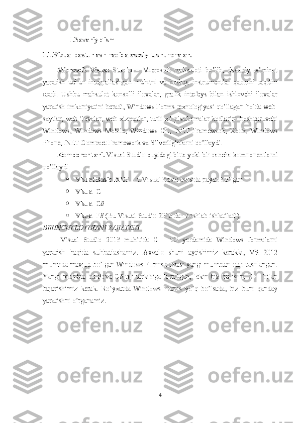 I.Nazariy qism
1.1.Vizual dasturlash haqida asosiy tushunchalar.
Microsoft   Visual   Studio   –   Microsoft   mahsuloti   bo’lib,   dasturiy   ta’minot
yaratish   uchun   integrallashgan   muhitni   va   boshqa   instrumentlar   qatorini   taqdim
etadi.   Ushbu   mahsulot   konsolli   ilovalar,   grafik   intefeys   bilan   ishlovchi   ilovalar
yaratish imkoniyatini beradi, Windows Forms texnologiyasi qo’llagan holda web-
saytlar,  web-ilovalar,  web-xizmatlar,  turli  xil  platformalar  kodlarini   boshqaruvchi
Windows,   Windows   Mobile,   Windows   CE,   .NET   Framework,   Xbox,   Windows
Phone, .NET Compact Framework va Silverlightlarni qo’llaydi.
Komponentlari.  Visual Studio quyidagi bitta yoki bir qancha komponentlarni
qo’llaydi:  
 Visual Basic .NET  – u Visual Basic asosida paydo bo’lgan  
 Visual C++  
 Visual C#  
 Visual F#  (Bu Visual Studio 2010 dan boshlab ishlatiladi)
BIRINCHI LOYIHANI YARATISH 
Visual   Studio   2013   muhitida   C++   tili   yordamida   Windows   formalarni
yaratish   haqida   suhbatlashamiz.   Avvalo   shuni   aytishimiz   kerakki,   VS   2012
muhitida mavjud bo’lgan Windows Forms ilovasi yangi muhitdan olib tashlangan.
Yangi   muhitda   bu   ilova   C#   tili   tarkibiga   kiritilgan,   lekin   biz   bu   ishni   C++   bilan
bajarishimiz   kerak.   Ro’yxatda   Windows   Forms   yo’q   bo’lsada,   biz   buni   qanday
yaratishni o’rganamiz.
4 