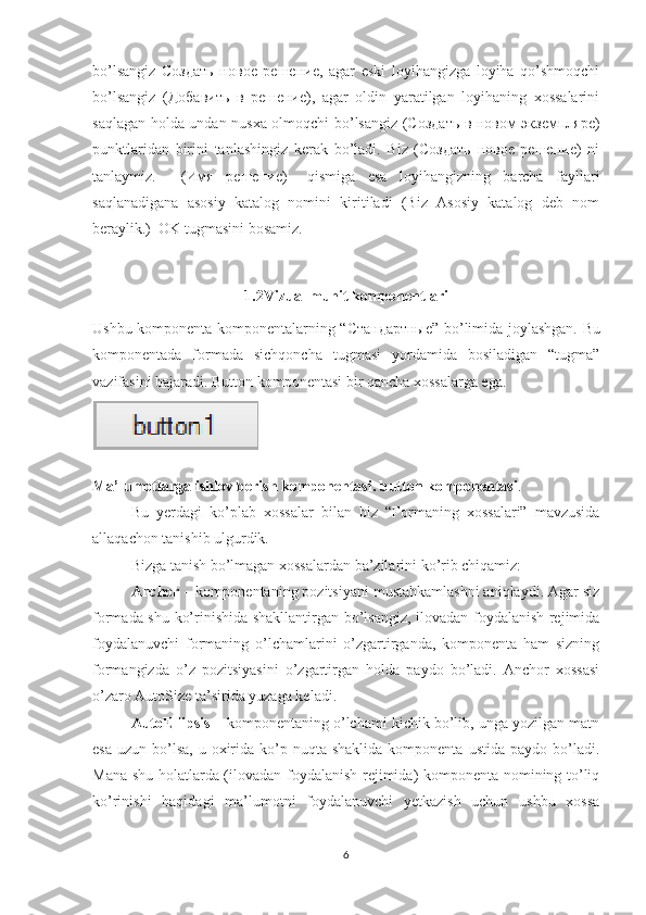 bo’lsangiz   Создать   новое   решение,   agar   eski   loyihangizga   loyiha   qo’shmoqchi
bo’lsangiz   (Добавить   в   решение),   agar   oldin   yaratilgan   loyihaning   xossalarini
saqlagan holda undan nusxa olmoqchi bo’lsangiz (Создать в новом экземпляре)
punktlaridan   birini   tanlashingiz   kerak   bo’ladi.   Biz   (Создать   новое   решение)   ni
tanlaymiz.     (Имя   решение)   –qismiga   esa   loyihangizning   barcha   fayllari
saqlanadigana   asosiy   katalog   nomini   kiritiladi   (Biz   Asosiy   katalog   deb   nom
beraylik.)  OK tugmasini bosamiz.
1.2Vizual muhit komponentlari
Ushbu komponenta komponentalarning “ Стандартные ” bo’limida joylashgan.   Bu
komponentada   formada   sichqoncha   tugmasi   yordamida   bosiladigan   “tugma”
vazifasini bajaradi. Button komponentasi bir qancha xossalarga ega.
Ma’lumotlarga ishlov berish komponentasi. button komponentasi .
Bu   yerdagi   ko’plab   xossalar   bilan   biz   “Formaning   xossalari”   mavzusida
allaqachon tanishib ulgurdik. 
Bizga tanish bo’lmagan xossalardan ba’zilarini ko’rib chiqamiz: 
Anchor  – komponentaning pozitsiyani mustahkamlashni aniqlaydi. Agar siz
formada shu ko’rinishida shakllantirgan bo’lsangiz, ilovadan foydalanish rejimida
foydalanuvchi   formaning   o’lchamlarini   o’zgartirganda,   komponenta   ham   sizning
formangizda   o’z   pozitsiyasini   o’zgartirgan   holda   paydo   bo’ladi.   Anchor   xossasi
o’zaro AutoSize ta’sirida yuzaga keladi.
AutoEllipsis  – komponentaning o’lchami kichik bo’lib, unga yozilgan matn
esa  uzun  bo’lsa,  u  oxirida  ko’p nuqta  shaklida  komponenta  ustida  paydo bo’ladi.
Mana shu holatlarda (ilovadan foydalanish rejimida) komponenta nomining to’liq
ko’rinishi   haqidagi   ma’lumotni   foydalanuvchi   yetkazish   uchun   ushbu   xossa
6 