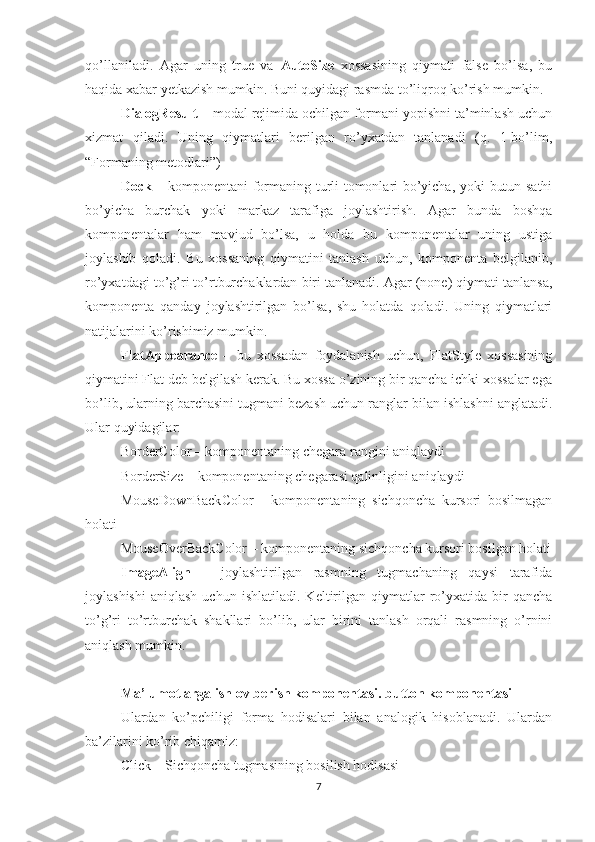 qo’llaniladi.   Agar   uning   true   va   AutoSize   xossasining   qiymati   false   bo’lsa,   bu
haqida xabar yetkazish mumkin. Buni quyidagi rasmda to’liqroq ko’rish mumkin.
DialogResult  – modal rejimida ochilgan formani yopishni ta’minlash uchun
xizmat   qiladi.   Uning   qiymatlari   berilgan   ro’yxatdan   tanlanadi   (q.   1-bo’lim,
“Formaning metodlari”) 
Dock   – komponentani formaning turli tomonlari bo’yicha, yoki butun sathi
bo’yicha   burchak   yoki   markaz   tarafiga   joylashtirish.   Agar   bunda   boshqa
komponentalar   ham   mavjud   bo’lsa,   u   holda   bu   komponentalar   uning   ustiga
joylashib   qoladi.   Bu   xossaning   qiymatini   tanlash   uchun,   komponenta   belgilanib,
ro’yxatdagi to’g’ri to’rtburchaklardan biri tanlanadi. Agar (none) qiymati tanlansa,
komponenta   qanday   joylashtirilgan   bo’lsa,   shu   holatda   qoladi.   Uning   qiymatlari
natijalarini ko’rishimiz mumkin.
FlatAppearance   –   bu   xossadan   foydalanish   uchun,   FlatStyle   xossasining
qiymatini Flat deb belgilash kerak. Bu xossa o’zining bir qancha ichki xossalar ega
bo’lib, ularning barchasini tugmani bezash uchun ranglar bilan ishlashni anglatadi.
Ular quyidagilar: 
BorderColor – komponentaning chegara rangini aniqlaydi 
BorderSize – komponentaning chegarasi qalinligini aniqlaydi 
MouseDownBackColor   -   komponentaning   sichqoncha   kursori   bosilmagan
holati 
MouseOverBackColor – komponentaning sichqoncha kursori bosilgan holati
ImageAlign   –   joylashtirilgan   rasmning   tugmachaning   qaysi   tarafida
joylashishi   aniqlash   uchun   ishlatiladi.   Keltirilgan   qiymatlar   ro’yxatida   bir   qancha
to’g’ri   to’rtburchak   shakllari   bo’lib,   ular   birini   tanlash   orqali   rasmning   o’rnini
aniqlash mumkin.
Ma’lumotlarga ishlov berish komponentasi. button komponentasi
Ulardan   ko’pchiligi   forma   hodisalari   bilan   analogik   hisoblanadi.   Ulardan
ba’zilarini ko’rib chiqamiz:
Click – Sichqoncha tugmasining bosilish hodisasi
7 