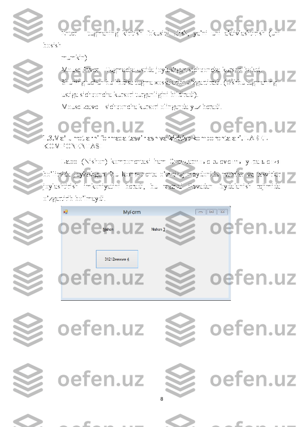 Enter   –   tugmaning   kiritish   fokusini   olish,   ya’ni   uni   aktivlashtirish   (uni
bosish
mumkin)
MouseHover – Tugmacha ustida joylashgan sichqoncha kursori holati.
Shuning uchun bu hodisa tugma xossalarini o’zgartiradi. (Ushbu tugmaning
ustiga sichqoncha kursori turganligini bildiradi).
MouseLeave – sichqoncha kursori olinganda yuz beradi.
1.3.Ma’lumotlarni formada tasvirlash va kiritish komponentalari. LABEL 
KOMPONENTASI
Label   (Nishon)   komponentasi   ham   Стандартные   элементы   управления
bo’limida   joylashgan.   Bu   komponenta   o’zining   maydonida   matnlar   va   tasvirlar
joylashtirish   imkoniyatini   beradi,   bu   matnni   ilovadan   foydalanish   rejimida
o’zgartirib bo’lmaydi.
8 