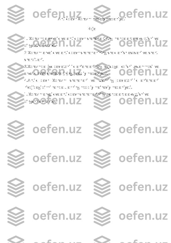 A ntik  davr Xorazm moddiy madaniyati
Reja
1.   Xorazmda   arxaik   va   antik   davr   shaharlarining   manbalarda   aks   etishi   va
o’rganilishi tarixi.
2 Xorazm  arxaik va antik davr shaharlarining shakllanish asoslari  va shart-
sharoitlari.
3.Xorazmda   ilk   davlatchilik   an’analarining   vujudga   kelishi   muammosi   va
arxaik  davr shaharlarining moddiy madaniyati. 
4.Antik   davr   Xorazm   shaharlari   va   ularning   davlatchilik   an’analari
rivojidagi o’rni   hamda ularning moddiy-ma’naviy madaniyati.
1. Xorazm arxaik va antik davr shaharlarining manbalarda aks etishi va 
o’rganilishi tarixi. 
