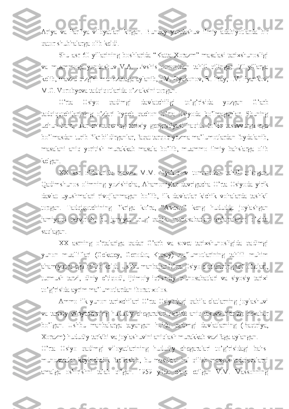 Ariya   va   Parfiya   viloyatlari   kirgan.   Bunday   yondashuv   ilmiy   adabiyotlarda   bir
qator shubhalarga olib keldi.
Shu   asr   60-yillarining   boshlarida   “Katta   Xorazm”   masalasi   tarixshunosligi
va   muammoga   yondashuv   V.A.   Livshis   tomonidan   tahlil   qilingan.   70-yillarga
kelib, mavzu qizg’in munozaraga aylanib, I.M. Dyakonov, R. Fray, I.V. Pyankov,
M.G. Vorobyeva tadqiqotlarida o’z aksini topgan.
O’rta   Osiyo   qadimgi   davlatchiligi   to’g’risida   yozgan   G’arb
tadqiqotchilarining   o’zlari   hyech   qachon   O’rta   Osiyoda   bo’lmaganlar.   Shuning
uchun   ham,   ular   mintaqaning   tarixiy   geografiyasi   haqida   to’liq   tasavvurga   ega
bo’lmasdan turib fikr bildirganlar, faqat tarqoq yozma ma’lumotlardan foydalanib,
masalani   aniq   yoritish   murakkab   masala   bo’lib,   muammo   ilmiy   bahslarga   olib
kelgan.
XX   asr   o’rtalarida   mavzu   M.M.   Dyakonov   tomonidan   tahlil   qilingan.
Qadimshunos   olimning   yozishicha,   Ahamoniylar   davrigacha   O’rta   Osiyoda   yirik
davlat   uyushmalari   rivojlanmagan   bo’lib,   ilk   davlatlar   kichik   vohalarda   tashkil
topgan.   Tadqiqotchining   fikriga   ko’ra,   “Avesto”   keng   hududda   joylashgan
jamiyatni   tasvirlab,   bu   jamiyat   urug’-qabila   munosabatlari   an’analarini   o’zida
saqlagan.
XX   asrning   o’rtalariga   qadar   G’arb   va   sovet   tarixshunosligida   qadimgi
yunon   mualliflari   (Gekatey,   Gerodot,   Ktesiy)   ma’lumotlarining   tahlili   muhim
ahamiyatga ega bo’lib keldi. Ushbu manbalar O’rta Osiyo elatlarining urf-odatlari,
turmush   tarzi,   diniy   e’tiqodi,   ijtimoiy-iqtisodiy   munosabatlari   va   siyosiy   tarixi
to’g’risida ayrim ma’lumotlardan iborat xolos.
Ammo   ilk   yunon   tarixchilari   O’rta   Osiyodagi   qabila-elatlarning   joylashuvi
va   tarixiy   viloyatlarning   hududiy   chegaralari   haqida   aniq   tasavvurlardan   bexabar
bo’lgan.   Ushbu   manbalarga   tayangan   holda   qadimgi   davlatlarning   (Baqtriya,
Xorazm) hududiy tarkibi va joylashuvini aniqlash murakkab vazifaga aylangan. 
O’rta   Osiyo   qadimgi   viloyatlarining   hududiy   chegaralari   to’g’risidagi   bahs-
munozaralar   keyinchalik   faollashib,   bu   masalani   hal   qilish   maxsus   tadqiqotlarni
amalga   oshirishni   talab   qilgan.   1959   yilda   chop   etilgan   V.M.   Massonning 