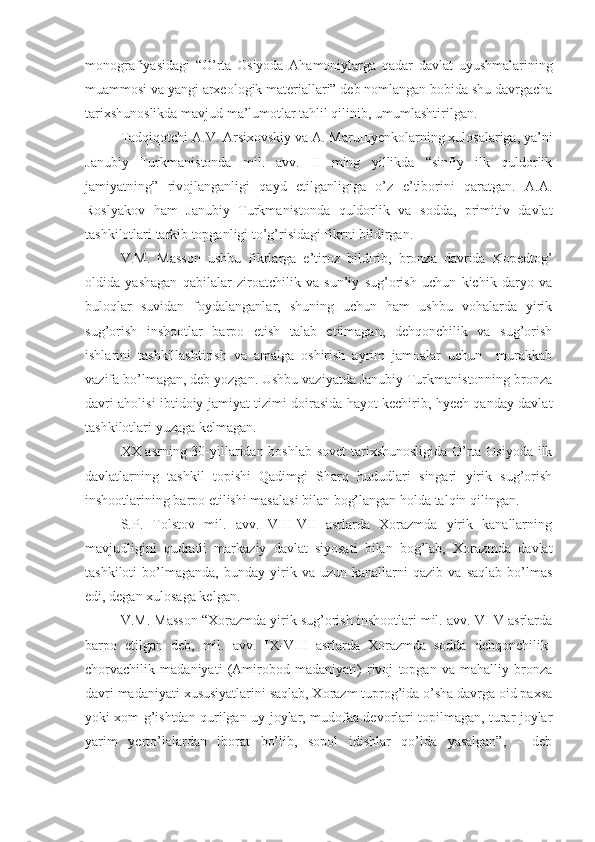 monografiyasidagi   “O’rta   Osiyoda   Ahamoniylarga   qadar   davlat   uyushmalarining
muammosi va yangi arxeologik materiallari” deb nomlangan bobida shu davrgacha
tarixshunoslikda mavjud ma’lumotlar tahlil qilinib, umumlashtirilgan.
Tadqiqotchi A.V. Arsixovskiy va A. Maru щ yenkolarning xulosalariga, ya’ni
Janubiy   Turkmanistonda   mil.   avv.   II   ming   yillikda   “sinfiy   ilk   quldorlik
jamiyatning”   rivojlanganligi   qayd   etilganligiga   o’z   e’tiborini   qaratgan.   A.A.
Roslyakov   ham   Janubiy   Turkmanistonda   quldorlik   va   sodda,   primitiv   davlat
tashkilotlari tarkib topganligi to’g’risidagi fikrni bildirgan.
V.M.   Masson   ushbu   fikrlarga   e’tiroz   bildirib,   bronza   davrida   Kopedtog’
oldida   yashagan   qabilalar   ziroatchilik   va   sun’iy   sug’orish   uchun   kichik   daryo   va
buloqlar   suvidan   foydalanganlar,   shuning   uchun   ham   ushbu   vohalarda   yirik
sug’orish   inshootlar   barpo   etish   talab   etilmagan,   dehqonchilik   va   sug’orish
ishlarini   tashkillashtirish   va   amalga   oshirish   ayrim   jamoalar   uchun     murakkab
vazifa bo’lmagan, deb yozgan. Ushbu vaziyatda Janubiy Turkmanistonning bronza
davri aholisi ibtidoiy jamiyat tizimi doirasida hayot kechirib, hyech qanday davlat
tashkilotlari yuzaga kelmagan.
XX asrning 30-yillaridan boshlab sovet tarixshunosligida O’rta Osiyoda ilk
davlatlarning   tashkil   topishi   Qadimgi   Sharq   hududlari   singari   yirik   sug’orish
inshootlarining barpo etilishi masalasi bilan bog’langan holda talqin qilingan.
S.P.   Tolstov   mil.   avv.   VIII-VII   asrlarda   Xorazmda   yirik   kanallarning
mavjudligini   qudratli   markaziy   davlat   siyosati   bilan   bog’lab,   Xorazmda   davlat
tashkiloti   bo’lmaganda,   bunday   yirik   va  uzun   kanallarni   qazib   va   saqlab   bo’lmas
edi, degan xulosaga kelgan.
V.M. Masson “Xorazmda yirik sug’orish inshootlari mil. avv. VI-V asrlarda
barpo   etilgan   deb,   mil.   avv.   IX-VIII   asrlarda   Xorazmda   sodda   dehqonchilik-
chorvachilik   madaniyati   (Amirobod   madaniyati)   rivoj   topgan   va   mahalliy   bronza
davri madaniyati xususiyatlarini saqlab, Xorazm tuprog’ida o’sha davrga oid paxsa
yoki xom g’ishtdan qurilgan uy-joylar, mudofaa devorlari topilmagan, turar joylar
yarim   yerto’lalardan   iborat   bo’lib,   sopol   idishlar   qo’lda   yasalgan”,   -   deb 