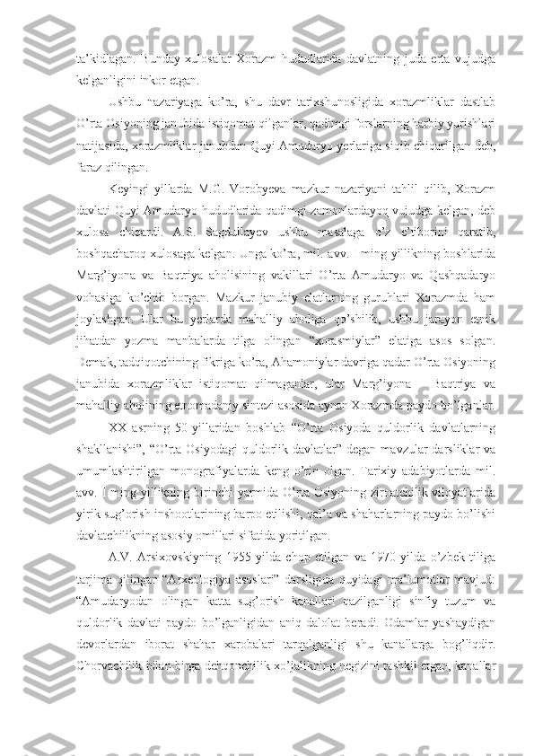 ta’kidlagan.   Bunday   xulosalar   Xorazm   hududlarida   davlatning   juda   erta   vujudga
kelganligini inkor etgan.
Ushbu   nazariyaga   ko’ra,   shu   davr   tarixshunosligida   xorazmliklar   dastlab
O’rta Osiyoning janubida istiqomat qilganlar, qadimgi forslarning harbiy yurishlari
natijasida, xorazmliklar janubdan Quyi Amudaryo yerlariga siqib chiqarilgan deb,
faraz qilingan.
Keyingi   yillarda   M.G.   Vorobyeva   mazkur   nazariyani   tahlil   qilib,   Xorazm
davlati Quyi Amudaryo hududlarida qadimgi zamonlardayoq vujudga kelgan, deb
xulosa   chiqardi.   A.S.   Sagdullayev   ushbu   masalaga   o’z   e’tiborini   qaratib,
boshqacharoq xulosaga kelgan. Unga ko’ra, mil.   avv. I ming yillikning boshlarida
Marg’iyona   va   Baqtriya   aholisining   vakillari   O’rta   Amudaryo   va   Qashqadaryo
vohasiga   ko’chib   borgan.   Mazkur   janubiy   elatlarning   guruhlari   Xorazmda   ham
joylashgan.   Ular   bu   yerlarda   mahalliy   aholiga   qo’shilib,   ushbu   jarayon   etnik
jihatdan   yozma   manbalarda   tilga   olingan   “xorasmiylar”   elatiga   asos   solgan.
Demak, tadqiqotchining fikriga ko’ra, Ahamoniylar davriga qadar O’rta Osiyoning
janubida   xorazmliklar   istiqomat   qilmaganlar,   ular   Marg’iyona   –   Baqtriya   va
mahalliy aholining etnomadaniy sintezi asosida aynan Xorazmda paydo bo’lganlar.
XX   asrning   50-yillaridan   boshlab   “O’rta   Osiyoda   quldorlik   davlatlarning
shakllanishi”,  “O’rta Osiyodagi   quldorlik davlatlar”  degan  mavzular  darsliklar  va
umumlashtirilgan   monografiyalarda   keng   o’rin   olgan.   Tarixiy   adabiyotlarda   mil.
avv. I  ming yillikning birinchi  yarmida O’rta  Osiyoning ziroatchilik viloyatlarida
yirik sug’orish inshootlarining barpo etilishi, qal’a va shaharlarning paydo bo’lishi
davlatchilikning asosiy omillari sifatida yoritilgan.
A.V.   Arsixovskiyning   1955   yilda   chop   etilgan   va   1970   yilda   o’zbek   tiliga
tarjima   qilingan   “Arxeologiya   asoslari”   darsligida   quyidagi   ma’lumotlar   mavjud:
“Amudaryodan   olingan   katta   sug’orish   kanallari   qazilganligi   sinfiy   tuzum   va
quldorlik   davlati   paydo   bo’lganligidan   aniq   dalolat   beradi.   Odamlar   yashaydigan
devorlardan   iborat   shahar   xarobalari   tarqalganligi   shu   kanallarga   bog’liqdir.
Chorvachilik bilan birga dehqonchilik xo’jalikning negizini tashkil etgan, kanallar 