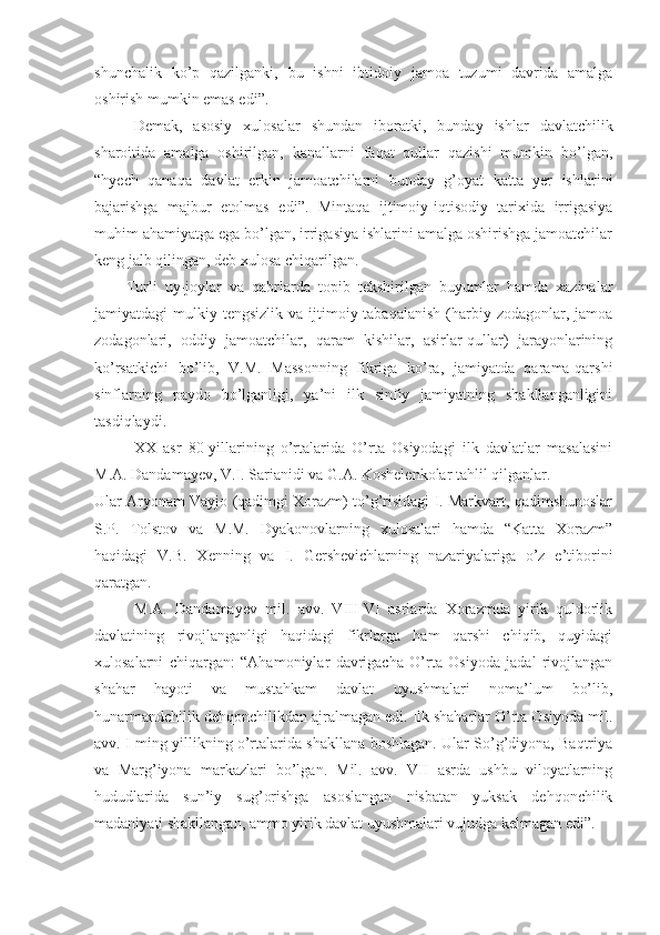 shunchalik   ko’p   qazilganki,   bu   ishni   ibtidoiy   jamoa   tuzumi   davrida   amalga
oshirish mumkin emas edi”.
Demak,   asosiy   xulosalar   shundan   iboratki,   bunday   ishlar   davlatchilik
sharoitida   amalga   oshirilgan,   kanallarni   faqat   qullar   qazishi   mumkin   bo’lgan,
“hyech   qanaqa   davlat   erkin   jamoatchilarni   bunday   g’oyat   katta   yer   ishlarini
bajarishga   majbur   etolmas   edi”.   Mintaqa   ijtimoiy-iqtisodiy   tarixida   irrigasiya
muhim ahamiyatga ega bo’lgan, irrigasiya ishlarini amalga oshirishga jamoatchilar
keng jalb qilingan, deb xulosa chiqarilgan.
        Turli   uy-joylar   va   qabrlarda   topib   tekshirilgan   buyumlar   hamda   xazinalar
jamiyatdagi  mulkiy  tengsizlik  va ijtimoiy tabaqalanish   (harbiy zodagonlar,  jamoa
zodagonlari,   oddiy   jamoatchilar,   qaram   kishilar,   asirlar-qullar)   jarayonlarining
ko’rsatkichi   bo’lib,   V.M.   Massonning   fikriga   ko’ra,   jamiyatda   qarama-qarshi
sinflarning   paydo   bo’lganligi,   ya’ni   ilk   sinfiy   jamiyatning   shakllanganligini
tasdiqlaydi.
XX   asr   80-yillarining   o’rtalarida   O’rta   Osiyodagi   ilk   davlatlar   masalasini
M.A. Dandamayev, V.I. Sarianidi va G.A. Koshelenkolar tahlil qilganlar.
Ular Aryonam Vayjo (qadimgi Xorazm) to’g’risidagi I. Markvart, qadimshunoslar
S.P.   Tolstov   va   M.M.   Dyakonovlarning   xulosalari   hamda   “Katta   Xorazm”
haqidagi   V.B.   Xenning   va   I.   Gershevichlarning   nazariyalariga   o’z   e’tiborini
qaratgan.
          M.A.   Dandamayev   mil.   avv.   VIII-VI   asrlarda   Xorazmda   yirik   quldorlik
davlatining   rivojlanganligi   haqidagi   fikrlarga   ham   qarshi   chiqib,   quyidagi
xulosalarni   chiqargan:   “Ahamoniylar   davrigacha   O’rta   Osiyoda   jadal   rivojlangan
shahar   hayoti   va   mustahkam   davlat   uyushmalari   noma’lum   bo’lib,
hunarmandchilik dehqonchilikdan ajralmagan edi. Ilk shaharlar O’rta Osiyoda mil.
avv. I ming yillikning o’rtalarida shakllana boshlagan. Ular So’g’diyona, Baqtriya
va   Marg’iyona   markazlari   bo’lgan.   Mil.   avv.   VII   asrda   ushbu   viloyatlarning
hududlarida   sun’iy   sug’orishga   asoslangan   nisbatan   yuksak   dehqonchilik
madaniyati shakllangan, ammo yirik davlat uyushmalari vujudga kelmagan edi”.  