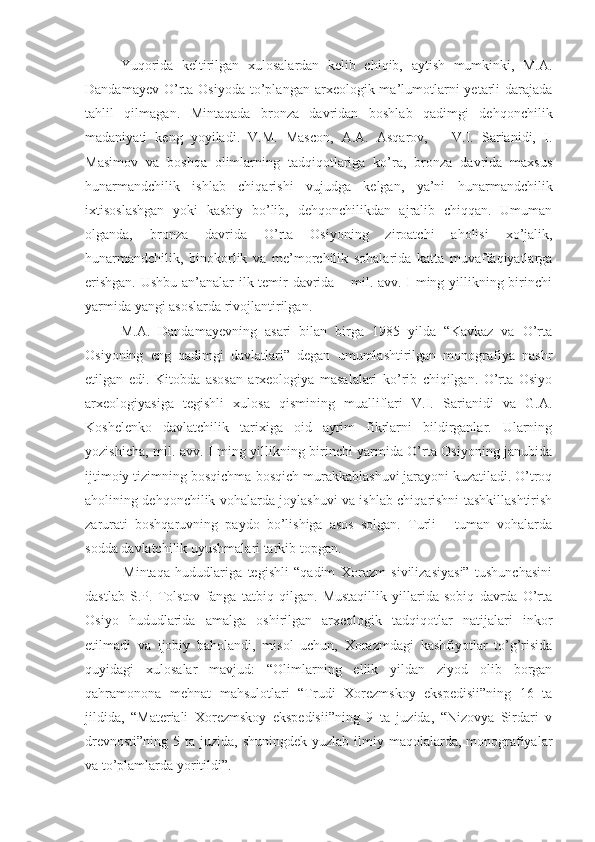 Yuqorida   keltirilgan   xulosalardan   kelib   chiqib,   aytish   mumkinki,   M.A.
Dandamayev  O’rta  Osiyoda  to’plangan  arxeologik ma’lumotlarni   yetarli  darajada
tahlil   qilmagan.   Mintaqada   bronza   davridan   boshlab   qadimgi   dehqonchilik
madaniyati   keng   yoyiladi.   V.M.   Mascon,   A.A.   Asqarov,       V.I.   Sarianidi,   I.
Masimov   va   boshqa   olimlarning   tadqiqotlariga   ko’ra,   bronza   davrida   maxsus
hunarmandchilik   ishlab   chiqarishi   vujudga   kelgan,   ya’ni   hunarmandchilik
ixtisoslashgan   yoki   kasbiy   bo’lib,   dehqonchilikdan   ajralib   chiqqan.   Umuman
olganda,   bronza   davrida   O’rta   Osiyoning   ziroatchi   aholisi   xo’jalik,
hunarmandchilik,   binokorlik   va   me’morchilik   sohalarida   katta   muvaffaqiyatlarga
erishgan. Ushbu an’analar ilk temir davrida – mil. avv. I ming yillikning birinchi
yarmida yangi asoslarda rivojlantirilgan.
M.A.   Dandamayevning   asari   bilan   birga   1985   yilda   “Kavkaz   va   O’rta
Osiyoning   eng   qadimgi   davlatlari”   degan   umumlashtirilgan   monografiya   nashr
etilgan   edi.   Kitobda   asosan   arxeologiya   masalalari   ko’rib   chiqilgan.   O’rta   Osiyo
arxeologiyasiga   tegishli   xulosa   qismining   mualliflari   V.I.   Sarianidi   va   G.A.
Koshelenko   davlatchilik   tarixiga   oid   ayrim   fikrlarni   bildirganlar.   Ularning
yozishicha, mil. avv. I ming yillikning birinchi yarmida O’rta Osiyoning janubida
ijtimoiy tizimning bosqichma-bosqich murakkablashuvi jarayoni kuzatiladi. O’troq
aholining dehqonchilik vohalarda joylashuvi va ishlab chiqarishni tashkillashtirish
zarurati   boshqaruvning   paydo   bo’lishiga   asos   solgan.   Turli   -   tuman   vohalarda
sodda davlatchilik uyushmalari tarkib topgan. 
              Mintaqa   hududlariga   tegishli   “qadim   Xorazm   sivilizasiyasi”   tushunchasini
dastlab   S.P.   Tolstov   fanga   tatbiq   qilgan.   Mustaqillik   yillarida   sobiq   davrda   O’rta
Osiyo   hududlarida   amalga   oshirilgan   arxeologik   tadqiqotlar   natijalari   inkor
etilmadi   va   ijobiy   baholandi,   misol   uchun,   Xorazmdagi   kashfiyotlar   to’g’risida
quyidagi   xulosalar   mavjud:   “Olimlarning   ellik   yildan   ziyod   olib   borgan
qahramonona   mehnat   mahsulotlari   “Trudi   Xorezmskoy   ekspedisii”ning   16   ta
jildida,   “Materiali   Xorezmskoy   ekspedisii”ning   9   ta   juzida,   “Nizovya   Sirdari   v
drevnosti”ning  5 ta juzida, shuningdek  yuzlab ilmiy maqolalarda, monografiyalar
va to’plamlarda yoritildi”. 