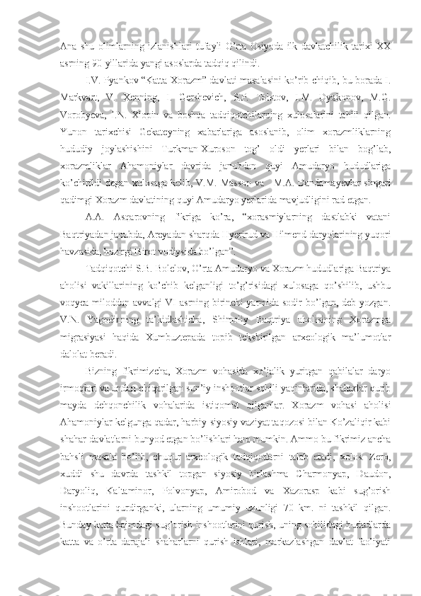 Ana   shu   olimlarning   izlanishlari   tufayli   O’rta   Osiyoda   ilk   davlatchilik   tarixi   XX
asrning 90-yillarida yangi asoslarda tadqiq qilindi.
I.V. Pyankov “Katta Xorazm” davlati masalasini ko’rib chiqib, bu borada I.
Markvart,   V.   Xenning,   I.   Gershevich,   S.P.   Tolstov,   I.M.   Dyakonov,   M.G.
Vorobyeva,   I.N.   Xlopin   va   boshqa   tadqiqotchilarning   xulosalarini   tahlil   qilgan.
Yunon   tarixchisi   Gekateyning   xabarlariga   asoslanib,   olim   xorazmliklarning
hududiy   joylashishini   Turkman-Xuroson   tog’   oldi   yerlari   bilan   bog’lab,
xorazmliklar   Ahamoniylar   davrida   janubdan   quyi   Amudaryo   hududlariga
ko’chirildi degan xulosaga kelib, V.M. Masson va     M.A. Dandamayevlar singari
qadimgi Xorazm davlatining quyi Amudaryo yerlarida mavjudligini rad etgan.
A.A.   Asqarovning   fikriga   ko’ra,   “xorasmiylarning   dastlabki   vatani
Baqtriyadan janubda, Areyadan sharqda Hyerirud va Hilmend daryolarining yuqori
havzasida, hozirgi Hirot vodiysida bo’lgan”.
Tadqiqotchi S.B. Bolelov, O’rta Amudaryo va Xorazm hududlariga Baqtriya
aholisi   vakillarining   ko’chib   kelganligi   to’g’risidagi   xulosaga   qo’shilib,   ushbu
voqyea miloddan avvalgi  VI  asrning birinchi  yarmida sodir  bo’lgan, deb yozgan.
V.N.   Yagodinning   ta’kidlashicha,   Shimoliy   Baqtriya   aholisining   Xorazmga
migrasiyasi   haqida   Xumbuztepada   topib   tekshirilgan   arxeologik   ma’lumotlar
dalolat beradi.
Bizning   fikrimizcha,   Xorazm   vohasida   xo’jalik   yuritgan   qabilalar   daryo
irmoqlari va undan chiqarilgan sun’iy inshootlar sohili yaqinlarida, shaharlar qurib
mayda   dehqonchilik   vohalarida   istiqomat   qilganlar.   Xorazm   vohasi   aholisi
Ahamoniylar kelgunga qadar, harbiy-siyosiy vaziyat taqozosi bilan Ko’zaliqir kabi
shahar-davlatlarni bunyod etgan bo’lishlari ham mumkin. Ammo bu fikrimiz ancha
bahsli   masala   bo’lib,   chuqur   arxeologik   tadqiqotlarni   talab   etadi,   xolos.   Zero,
xuddi   shu   davrda   tashkil   topgan   siyosiy   birlashma   Charmonyap,   Daudon,
Daryoliq,   Kaltaminor,   Polvonyap,   Amirobod   va   Xazorasp   kabi   sug’orish
inshootlarini   qurdirganki,   ularning   umumiy   uzunligi   70   km.   ni   tashkil   qilgan.
Bunday katta hajmdagi sug’orish inshootlarini qurish, uning sohilidagi hududlarda
katta   va   o’rta   darajali   shaharlarni   qurish   ishlari,   markazlashgan   davlat   faoliyati 
