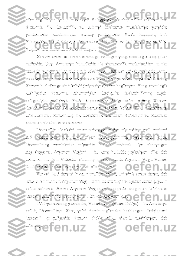 bilan  bog’liqligini   yaqqol   tasvirlaydi.   So’nggi   yillarda   chop   etilgan  adabiyotlarda
Xorazmda   ilk   davlatchilik   va   qadimgi   boshqaruv   masalalariga   yangicha
yondashuvlar   kuzatilmoqda.   Bunday   yondashuvlar   Yu.A.   Rapoport,   L.T.
Yablonskiy,   S.B.   Bolelov,   S.   Matrasulov,   S.R.   Baratov,   B.I.   Vaynberg   va   V.N.
Yagodin tadqiqotlarida o’z aksini topgan.
Xorazm shahar xarobalarida amalga oshirilgan yangi arxeologik tadqiqotlar
natijasida,   Quyi   Amudaryo   hududlarida   ilk   shaharsozlik   madaniyatidan   dalolat
beruvchi   yangi   ma’lumotlar   topib   tekshirildi.     XX   asr   tarixshunosligida   ushbu
madaniyatning shakllanishi ilmiy faraz sifatida Baqtriya va Marg’iyona aholisining
Xorazm hududlariga kirib kelishi (migrasiyasi) bilan bog’langan. Yangi arxeologik
kashfiyotlar   Xorazmda   Ahamoniylar   davrigacha   davlatchilikning   paydo
bo’lganligini   tasdiqlaydi.   Yu.A.   Rapoportning   fikriga   ko’ra,   qadimgi   Xorazm
davlati   mil.   avv.   VII-VI   asrlar   chegarasida   vujudga   kelgan.   V.N.   Yagodinning
ta’kidlashicha,   Xorazmdagi   ilk   davlatchilik   o’choqlari   Ko’zaliqir   va   Xazorasp
shaharlari atroflarida shakllangan. 
“Avesto”da o’z aksini topgan tarixiy geografiya to’g’risidagi ma’lumotlarni
A.S.   Sagdullayev   ham   tahlil   qilgan.   Tadqiqotchining   ma’lumotiga   ko’ra,
“Avesto”ning   mamlakatlar   ro’yxatida   birinchi   navbatda   tilga   olinayotgan
Aryoshayyona,   Aryonam   Vayjoni   –   bu   keng   hududda   joylashgan   o’lka   deb
tushunish   mumkin.   Videvdat   kitobining   maxsus   bobida   Aryonam   Vayjo   Vanxvi
Daiti daryosi atrofida joylashgan, deb e’lon qilingan.
Vanxvi   Daiti   daryosi   bizga   noma’lum   bo’lib,   uni   yirik   sersuv   daryo,   deb
faraz qilish mumkin. Aryonam Vayjo iqlimi baland tog’li viloyatlar tabiatiga yaqin
bo’lib   ko’rinadi.   Ammo   Aryonam   Vayjoning     geografik   chegaralari   to’g’risida
“Avesto”da aniq ma’lumotlar yo’q”, deb xulosa chiqarilgan.
I.V. Pyankovning yozishicha, Vanxvi Daiti (Vaxvi Dat’ya) – bu Amudaryo
bo’lib,   “Avesto”dagi   Xara,   ya’ni   Pomir   tog’laridan   boshlangan.   Tadqiqotchi
“Avesto”   geografiyasida   Xorazm   chekka   o’lka   sifatida   tasvirlangan,   deb
ta’kidlagan. 