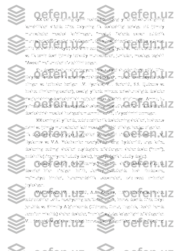 XX   asr   90-yillarining   ayrim   nashrlarida   oldingi   yillar   tarixshunosligining
kamchiliklari   sifatida   O’rta   Osiyoning   ilk   davlatchiligi   tarixiga   oid   ijtimoiy
munosabatlar   masalasi   ko’rilmagan,   “mavjud   fikrlarda   asosan   quldorlik
munosabatlari bo’lganligi ta’kidlangan”, deb xulosa chiqarilgan. Bunday xulosaga
to’liq qo’shilib bo’lmaydi, chunki bir qator monografiyalar va maqolalarda bronza
va   ilk   temir   davri   ijtimoiy-iqtisodiy   munosabatlari,   jumladan,   masalaga   tegishli
“Avesto” ma’lumotlari o’z tahlilini topgan.
Shu davr tarixshunosligining yana bir xususiyati shundan iborat ediki, O’rta
Osiyoda   ilk   davlatchilik   tarixini   yoritishda   (masalan,   mazkur   dissertasiyada   tilga
olingan   va   iqtiboslar   berilgan   I.V.   Pyankov,   V.I.   Sarianidi,   S.S.   Qudratov   va
boshqa   olimlarning   asarlari),   avvalgi   yillarda   mintaqa   tarixshunosligida   davlatlar
rivojlanishining   davrlashtirilishi   natijalari   maxsus   ko’rib   chiqilmagan.   Ammo,   bu
yo’nalishda turli qarashlar va yondashuvlarning mavjudligi ma’lum. Ilk davlatlarni
davrlashtirish masalasi hozirgacha muammoli bo’lib, o’z yechimini topmagan. 
XX asrning 90-yillarida, tadqiqotchilar ilk davlatlarning shakllari, boshqaruv
tizimi va ijtimoiy munosabatlari kabi mavzularni tahlil qilishga harakat qilganlar.
Ilk   davlatlarning   rivojlanish   bosqichlari   va   turlarini   o’rganish   maqsadida   I.M.
Dyakonov   va   V.A.   Yakobsonlar   nazariyasidan   keng   foydalanildi,   unga   ko’ra,
davlatning   qadimgi   shakllari   quyidagicha   ta’kidlangan:   shahar-davlat   (“nom”),
podsholik (o’rtamiyona hududiy davlat), imperiya (yirik hududiy davlat).
Ikkidaryo   oralig’i   (Mesopotamiya)   misolida   shahar-davlatlar   mudofaa
devorlari     bilan       o’ralgan       bo’lib,     ularning     hududlarida       bosh       ibodatxona,
ma’muriyat   binolari,   hunarmandchilik   ustaxonalari,   oziq-ovqat   omborlari
joylashgan.
V.M.   Masson,   V.I.   Sarianidi,   A.A.   Asqarov,   T.Sh.   Shirinov   va   boshqa
tadqiqotchilar   ushbu   nazariyaning   tarafdorlari   bo’lib,   bronza   davrida   O’rta   Osiyo
janubida   va   Shimoliy   Afg’onistonda   (Oltintepa,   Gonur,   Togolok,   Dashtli   hamda
Jarqo’ton misolida) shahar-davlatlar, “nomlar” vujudga kelganligini ta’kidlaganlar.
V.I.   Sarianidi   Murg’ob   vohasidagi   bronza   davri   yodgorliklari   misolida   “Qadimgi 