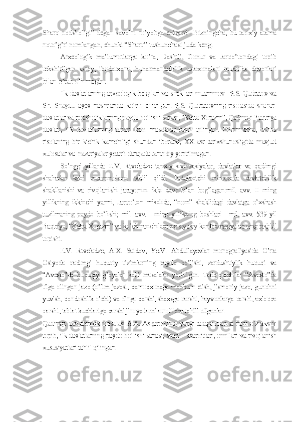 Sharq  podsholigi”  degan  savolni   ro’yobga chiqardi.  Bizningcha,  bu tarixiy atama
noto’g’ri nomlangan, chunki “Sharq” tushunchasi juda keng.
Arxeologik   ma’lumotlarga   ko’ra,   Dashtli,   Gonur   va   Jarqo’tondagi   topib
tekshirilgan   saroy,   ibodatxona,   hunarmandchilik   ustaxonalari   mudofaa   devorlari
bilan o’rab olinmagan. 
Ilk davlatlarning arxeologik belgilari va shakllari muammosi   S.S. Qudratov va
Sh.   Shaydullayev   nashrlarida   ko’rib   chiqilgan.   S.S.   Qudratovning   risolasida   shahar-
davlatlar va podsholiklarning paydo bo’lishi sanasi, “Katta Xorazm”, Qadimgi Baqtriya
davlati,   ilk   davlatlarning   turlari   kabi   masalalar   tahlil   qilingan.   Fikrimizcha,   ushbu
risolaning   bir   kichik   kamchiligi   shundan   iboratki,   XX   asr   tarixshunosligida   mavjud
xulosalar va  nazariyalar yetarli darajada tanqidiy yoritilmagan.
So’nggi   yillarda   E.V.   Rtveladze   tarixiy   sivilizasiyalar,   davlatlar   va   qadimgi
shaharlar   kabi   muammolarni   tahlil   qildi.   Tadqiqotchi   mintaqada   davlatchilik
shakllanishi   va   rivojlanishi   jarayonini   ikki   davr   bilan   bog’lagan:mil.   avv.   II   ming
yillikning   ikkinchi   yarmi,   Jarqo’ton   misolida,   “nom”   shaklidagi   davlatga   o’xshash
tuzilmaning   paydo   bo’lishi;   mil.   avv.   I   ming   yillikning   boshlari   -   mil.   avv.   539   yil
Baqtriya, “Katta Xorazm” va ko’chmanchilarning siyosiy konfederasiyalarining tashkil
topishi. 
E.V.   Rtveladze,   A.X.   Saidov,   Ye.V.   Abdullayevlar   monografiyasida   O’rta
Osiyoda   qadimgi   huquqiy   tizimlarning   paydo   bo’lishi,   zardushtiylik   huquqi   va
“Avesto”da   huquqiy   g’oyalar   kabi   masalalar   yoritilgan.   Tadqiqotchilar   “Avesto”da
tilga olingan jazo (o’lim jazosi, qamoqxonaga mahkum etish, jismoniy jazo, gunohni
yuvish, qondoshlik o’chi) va dinga qarshi, shaxsga qarshi, hayvonlarga qarshi, axloqqa
qarshi, tabiat kuchlariga qarshi jinoyatlarni atroflicha tahlil qilganlar. 
Qadimgi davlatchilik masalasi A.A. Asqarovning yangi tadqiqotlarida ham o’z aksini
topib, ilk davlatlarning paydo bo’lishi sanasi, shart – sharoitlari, omillari va rivojlanish
xususiyatlari tahlil qilingan. 