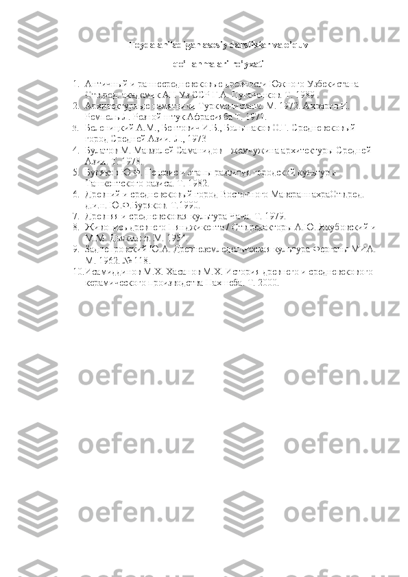 Foydalaniladigan asosiy darsliklar va o’quv
qo’llanmalari ro’yxati
1. Античный и раннесредневековые древности Южного Узбекистана 
Отв.ред. академик АН Уз ССР Г.А. Пугаченков. Т. 1989 . 
2. Архитектурные памятники Туркменистана. М. 1972. Ахраров И. 
Ремпель Л. Резной штук Афрасияба Т. 1971. 
3. Беленицкий А.М., Бентович И.Б., Большаков О.Г. Средневековый 
город Средней Азии. Л., 1973
4. Булатов М. Мавзолей Саманидов – жемчужина архитектуры Средней 
Азии. Т. 1978. 
5. Буряков Ю.Ф. Генезис и этапы развития городской культуры 
Ташкентского оазиса. Т. 1982. 
6. Древний и средневековый город Восточного МавераннахраОтв.ред. 
д.и.н. Ю.Ф.Буряков. Т.1990. 
7. Древняя и средневековая культура Чача. Т. 1979. 
8. Живопись древнего Пянджикента / Отв.редакторы А.Ю. Якубовский и 
М.М. Дьяконов. М. 1954. 
9. Заднепровский Ю.А. Древнеземледельческая культура Ферганы МИА. 
М. 1962. № 118 .
10. Исамиддинов М.Х. Хасанов М.Х. История древнего и средневекового 
керамического производства Нахшеба. Т. 2000. 