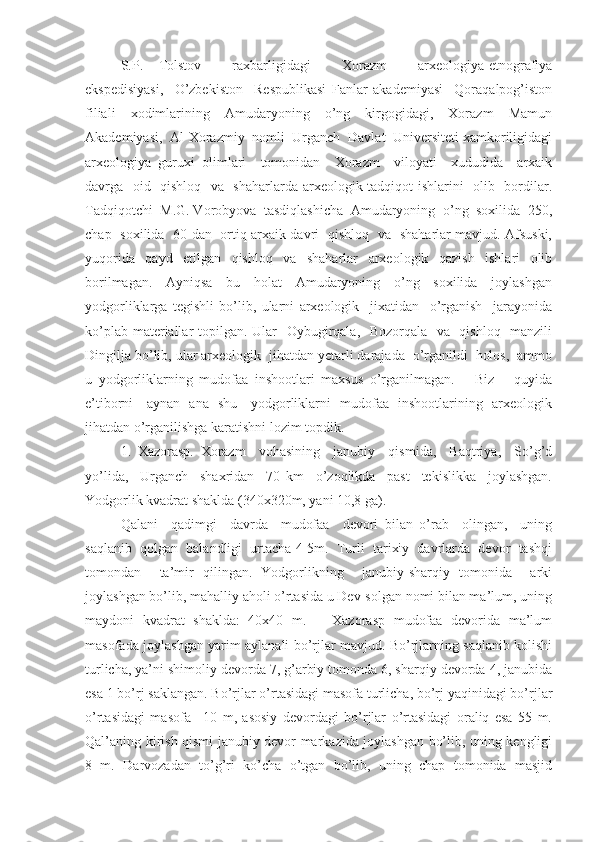 S.P.   Tolstov     raxbarligidagi     Xorazm     arxeologiya-etnografiya
ekspedisiyasi,     O’zbekiston     Respublikasi   Fanlar   akademiyasi     Qoraqalpog’iston
filiali     xodimlarining     Amudaryoning     o’ng     kirgogidagi,     Xorazm     Mamun
Akademiyasi,  Al-Xorazmiy  nomli  Urganch  Davlat  Universiteti xamkoriligidagi
arxeologiya   guruxi   olimlari     tomonidan     Xorazm     viloyati     xududida     arxaik
davrga   oid   qishloq   va   shaharlarda arxeologik tadqiqot ishlarini   olib   bordilar.
Tadqiqotchi  M.G. Vorobyova  tasdiqlashicha  Amudaryoning  o’ng  soxilida  250,
chap   soxilida   60 dan   ortiq arxaik davri   qishloq   va   shaharlar mavjud. Afsuski,
yuqorida     qayd     etilgan     qishloq     va     shaharlar     arxeologik     qazish     ishlari     olib
borilmagan.     Ayniqsa     bu     holat     Amudaryoning     o’ng     soxilida     joylashgan
yodgorliklarga   tegishli   bo’lib,   ularni   arxeologik     jixatidan     o’rganish     jarayonida
ko’plab materiallar topilgan. Ular   Oybugirqala,   Bozorqala   va   qishloq   manzili
Dingilja bo’lib, ular arxeologik  jihatdan yetarli darajada  o’rganildi  holos,  ammo
u   yodgorliklarning   mudofaa   inshootlari   maxsus   o’rganilmagan.       Biz       quyida
e’tiborni     aynan   ana   shu     yodgorliklarni   mudofaa   inshootlarining   arxeologik
jihatdan o’rganilishga karatishni lozim topdik.  
     1.   Xazorasp.   Xorazm     vohasining     janubiy     qismida,     Baqtriya,     So’g’d
yo’lida,     Urganch     shaxridan     70   km     o’zoqlikda     past     tekislikka     joylashgan.
Yodgorlik kvadrat shaklda (340x320m, yani 10,8 ga).  
     Qalani     qadimgi     davrda     mudofaa     devori   bilan   o’rab     olingan,     uning
saqlanib  qolgan  balandligi  urtacha 4-5m.  Turli  tarixiy  davrlarda  devor  tashqi
tomondan     ta’mir   qilingan.   Yodgorlikning     janubiy-sharqiy   tomonida     arki
joylashgan bo’lib, mahalliy aholi o’rtasida u Dev-solgan nomi bilan ma’lum, uning
maydoni   kvadrat   shaklda:   40x40   m.       Xazorasp   mudofaa   devorida   ma’lum
masofada joylashgan yarim aylanali bo’rjlar mavjud. Bo’rjlarning saqlanib kolishi
turlicha, ya’ni shimoliy devorda 7, g’arbiy tomonda 6, sharqiy devorda 4, janubida
esa 1 bo’rj saklangan. Bo’rjlar o’rtasidagi masofa turlicha, bo’rj yaqinidagi bo’rjlar
o’rtasidagi   masofa   –10   m,   asosiy   devordagi   bo’rjlar   o’rtasidagi   oraliq   esa   55   m.
Qal’aning kirish qismi janubiy devor markazida joylashgan bo’lib, uning kengligi
8   m.   Darvozadan   to’g’ri   ko’cha   o’tgan   bo’lib,   uning   chap   tomonida   masjid 