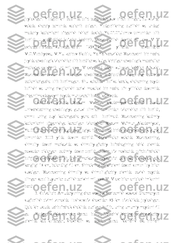 joylashgan.   Yodgorlikni   qadimda   to’rt   tamonidan   suv   o’rab   olingan,   bu   xozirgi
vaktda   sharqiy   tamonda   saqlanib   qolgan.   Yodgorlikning   qurilishi   va   undagi
madaniy   katlamlarni   o’rganish   ishlari   dastlab   Ya.G’.G’ulomov   tomonidan   olib
borildi.   U   yodgorlikni   ko’zdan   kechirib,   uning   qurilish   davrini   mil.   avv.   V-IV
asrlarga oid degan xulosaga keldi. 1958-1960   yillarda   arxeologlar
M.G.Vorobyeva,   M.Yu.Lapirov-Skoblo,   Ye.Ye.Neraziklar   Xazoraspni   bir   necha
joyida arxeologik izlanishlar olib bordilar va kulga kiritilgan arxeologik materiallar
matlasiga   asoslanib   uni   mil.   avv.   IV   asrga   oid   degan   xulosaga   keldilar.   Afsuski,
Xazoraspda   avval   olib   borilgan   arxeologik   tadqiqotlar   uning   eng   qadimgi
qatlamlarigacha   olib   borilmagan.   Shu   sababdan   bo’lsa   kerak,   shaharning   paydo
bo’lishi   va   uning   rivojlanishi   tarixi   masalasi   bir   necha   o’n   yilliklar   davomida
o’rganilmasdan, ayni paytda munozarali bo’lib kelmoqda. 
1997-1998   yillarda   Xorazm   Ma’mun   akademiyasi   Urganch   Davlat
Universitetining   arxeologiya   guruxi   olimlari   tomonidan   izlanishlar   olib   borildi,
ammo   uning   quyi   katlamgacha   yana   etib     borilmadi.   Xazoraspning   kadimiy
katlamlarini   o’rganishga   karatilgan   izlanishlar   Xorazm   Ma’mun   Akademiyasi,
Ya.G’.G’ulomov   nomidagi  arxeologiya institutining birlashgan  arxeologik gurixi
tomonidan   2002   yilda   davom   ettirildi.   Kazishmalar   vaktida   Xazoraspning,
shimoliy   devori   markazida   va   shimoliy-g’arbiy   bo’rchagining   ichki   qismida
paxsadan   tiklangan   qadimiy   devor   topildi.   Devor   o’z   navbatida   to’rtbo’rchakli
bo’rji   yoki   pilyastr   bo’lib,   uning   markazida   nayza   o’qi   uchli   shinak   joylashgan,
kengligi 18 sm, balandligi 40 sm. Shinakning ichki qismi devori somon loy bilan
suvalgan.   Xazoraspning   shimoliy   va   shimoli-g’arbiy   qismida   qazish   paytida
olingan sapol buyumlar qurilish tarixini mil. avv. VI-V asr bilan aniqlash imkonini
berdi.
2. Ko’zaliqir. Amudaryoning chap soxilida Sariqamish xavzasi Charmanyop
sug’orilish   tizimi   zonasida   Toshxovo’z   shaxridan   85   km   o’zoklikda   joylashgan.
Qala kir ustuda uchbo’rchak shaklida qurilgan bo’lib, uning umumiy maydoni 40
ga.       Yodgorlik   ikki   qismdan   iborat     bo’lib,   birinchisi   kirning   janubiy-g’arbiy
qismida   kad   ko’targan,   shaxriston   va     arkdan   iborat.   Ikkinchisi   esa   birinchi 