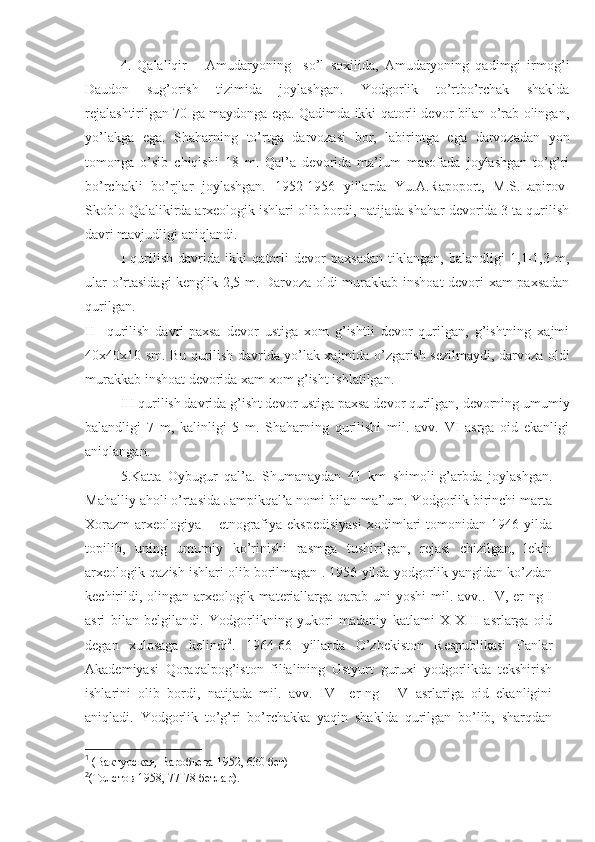 4.   Qalaliqir   –   Amudaryoning     so’l   soxilida,   Amudaryoning   qadimgi   irmog’i
Daudon   sug’orish   tizimida   joylashgan.   Yodgorlik   to’rtbo’rchak   shaklda
rejalashtirilgan 70 ga maydonga ega. Qadimda ikki qatorli devor bilan o’rab olingan,
yo’lakga   ega.   Shaharning   to’rtga   darvozasi   bor,   labirintga   ega   darvozadan   yon
tomonga   o’sib   chiqishi   18   m.   Qal’a   devorida   ma’lum   masofada   joylashgan   to’g’ri
bo’rchakli   bo’rjlar   joylashgan.   1952-1956   yillarda   Yu.A.Rapoport,   M.S.Lapirov-
Skoblo Qalalikirda arxeologik ishlari olib bordi, natijada shahar devorida 3 ta qurilish
davri mavjudligi aniqlandi.
I   qurilish   davrida   ikki   qatorli   devor   paxsadan   tiklangan,   balandligi   1,1-1,3   m,
ular o’rtasidagi kenglik 2,5 m. Darvoza oldi murakkab inshoat devori xam paxsadan
qurilgan. 
II     qurilish   davri-paxsa   devor   ustiga   xom   g’ishtli   devor   qurilgan,   g’ishtning   xajmi
40x40x10 sm. Bu qurilish davrida yo’lak xajmida o’zgarish sezilmaydi, darvoza oldi
murakkab inshoat devorida xam xom g’isht ishlatilgan.
III qurilish davrida g’isht devor ustiga paxsa devor qurilgan, devorning umumiy
balandligi   7   m,   kalinligi   5   m.   Shaharning   qurilishi   mil.   avv.   VI   asrga   oid   ekanligi
aniqlangan. 
5.Katta   Oybugur   qal’a.   Shumanaydan   41   km   shimoli-g’arbda   joylashgan.
Mahalliy aholi o’rtasida Jampikqal’a nomi bilan ma’lum. Yodgorlik birinchi marta
Xorazm   arxeologiya   –   etnografiya   ekspedisiyasi   xodimlari   tomonidan   1946   yilda
topilib,   uning   umumiy   ko’rinishi   rasmga   tushirilgan,   rejasi   chizilgan,   lekin
arxeologik qazish ishlari olib borilmagan 1
. 1956 yilda yodgorlik yangidan ko’zdan
kechirildi, olingan arxeologik materiallarga qarab uni  yoshi mil. avv.. IV, er-ng I
asri   bilan   belgilandi.   Yodgorlikning   yukori   madaniy   katlami   X-XIII   asrlarga   oid
degan   xulosaga   kelindi 2
.   1964-66   yillarda   O’zbekiston   Respublikasi   Fanlar
Akademiyasi   Qoraqalpog’iston   filialining   Ustyurt   guruxi   yodgorlikda   tekshirish
ishlarini   olib   bordi,   natijada   mil.   avv.   IV     er-ng     IV   asrlariga   oid   ekanligini
aniqladi.   Yodgorlik   to’g’ri   bo’rchakka   yaqin   shaklda   qurilgan   bo’lib,   sharqdan
1
 (Вактурская, Варобьева 1952, 630 бет)  
2
(Толстов 1958, 77-78 бетлар).    