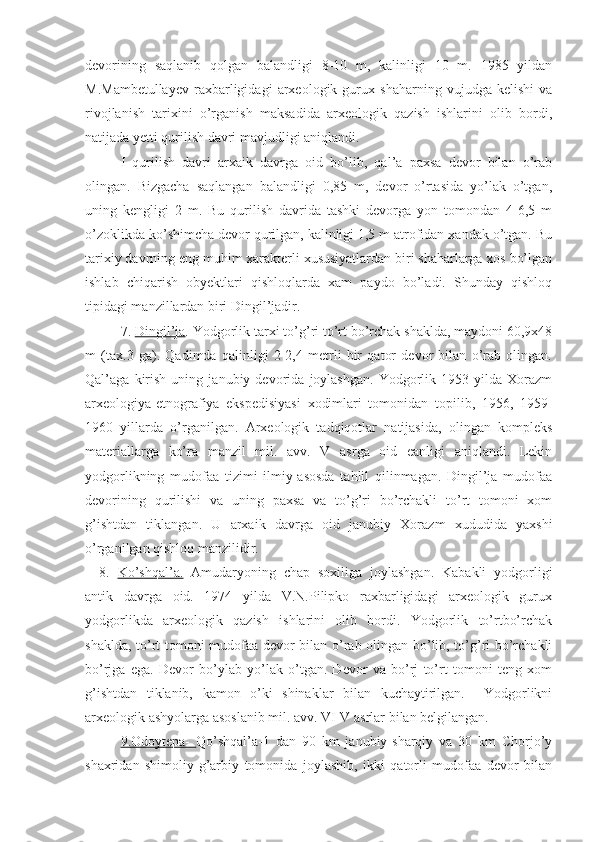 devorining   saqlanib   qolgan   balandligi   8-10   m,   kalinligi   10   m.   1985   yildan
M.Mambetullayev   raxbarligidagi   arxeologik   gurux   shaharning   vujudga   kelishi   va
rivojlanish   tarixini   o’rganish   maksadida   arxeologik   qazish   ishlarini   olib   bordi,
natijada yetti qurilish davri mavjudligi aniqlandi. 
I   qurilish   davri   arxaik   davrga   oid   bo’lib,   qal’a   paxsa   devor   bilan   o’rab
olingan.   Bizgacha   saqlangan   balandligi   0,85   m,   devor   o’rtasida   yo’lak   o’tgan,
uning   kengligi   2   m.   Bu   qurilish   davrida   tashki   devorga   yon   tomondan   4-6,5   m
o’zoklikda ko’shimcha devor qurilgan, kalinligi 1,5 m atrofidan xandak o’tgan. Bu
tarixiy davrning eng muhim xarakterli xususiyatlardan biri shaharlarga xos bo’lgan
ishlab   chiqarish   obyektlari   qishloqlarda   xam   paydo   bo’ladi.   Shunday   qishloq
tipidagi manzillardan biri Dingil’jadir.
7.  Dingil’ja . Yodgorlik tarxi to’g’ri to’rt bo’rchak shaklda, maydoni 60,9x48
m   (tax.3   ga).   Qadimda   qalinligi   2-2,4   metrli   bir   qator   devor   bilan   o’rab   olingan.
Qal’aga   kirish   uning   janubiy   devorida   joylashgan.   Yodgorlik   1953   yilda   Xorazm
arxeologiya-etnografiya   ekspedisiyasi   xodimlari   tomonidan   topilib,   1956,   1959-
1960   yillarda   o’rganilgan.   Arxeologik   tadqiqotlar   natijasida,   olingan   kompleks
materiallarga   ko’ra   manzil   mil.   avv.   V   asrga   oid   eanligi   aniqlandi.   Lekin
yodgorlikning   mudofaa   tizimi   ilmiy-asosda   tahlil   qilinmagan.   Dingil’ja   mudofaa
devorining   qurilishi   va   uning   paxsa   va   to’g’ri   bo’rchakli   to’rt   tomoni   xom
g’ishtdan   tiklangan.   U   arxaik   davrga   oid   janubiy   Xorazm   xududida   yaxshi
o’rganilgan qishloq manzilidir. 
8.   Ko’shqal’a.   Amudaryoning   chap   soxiliga   joylashgan.   Kabakli   yodgorligi
antik   davrga   oid.   1974   yilda   V.N.Pilipko   raxbarligidagi   arxeologik   gurux
yodgorlikda   arxeologik   qazish   ishlarini   olib   bordi.   Yodgorlik   to’rtbo’rchak
shaklda, to’rt tomoni mudofaa devor bilan o’rab olingan bo’lib, to’g’ri bo’rchakli
bo’rjga   ega.   Devor   bo’ylab   yo’lak   o’tgan.   Devor   va   bo’rj   to’rt   tomoni   teng   xom
g’ishtdan   tiklanib,   kamon   o’ki   shinaklar   bilan   kuchaytirilgan.     Yodgorlikni
arxeologik ashyolarga asoslanib mil. avv. VI-V asrlar bilan belgilangan. 
9.Odoytepa-   Qo’shqal’a-1   dan   90   km   janubiy-sharqiy   va   30   km   Chorjo’y
shaxridan   shimoliy-g’arbiy   tomonida   joylashib,   ikki   qatorli   mudofaa   devor   bilan 