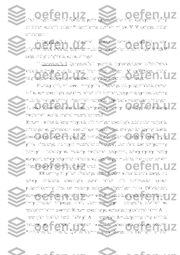 o’rab olingan.Devor  o’z navbatida yarim  aylana,bo’rjlar  bilan kuchaytirilib uning
qoldiqlari   saqlanib   qolgan.Yodgorlikning   qurilishi   mil.av.   VI-V   asrlarga   oidligi
aniqlangan. 
10.Qangqaqal’a-1 .   Sariqamish   xavzasi   tizimida   joylashib,   tarxi
to’g’ribo’rchak   shaklda,   qadimda   mudofaa   devor   bilan   o’rab   olingan.Mil.av.V
asrga oidligi to’g’risida xulosa qilingan.
11. Qangqaqal’a-2   Qangqaqal’a-1   yaqinida   joylashgan,tarxi   to’rtbo’rchak
shaklda,qadimda   mudofaa   devor   bilan   o’rab   olingan.   Mil.av.V   asrga   oidligi
belgilangan. Ikqala yodgorlikda arxeologik tadqiqotlar olib borilmagan.
  Shunday qilib, mil. avv..I ming yillik  o’rtalariga oid  yodgorliklarda qisman
bo’lsa xam arxeologik qazishma ishlari olib borilishi, jarayonida ayniqsa ularning
mudofaa   inshootlarining   o’rganilishi   natijasida   boy   faktik   materiallar   to’plangan.
Bu   esa   o’z   navbatida   arxeik   davr   jamiyatining   ijtimoyi-   iqtisodiy,   etno-madaniy
rivojlanishi  xaqida original materiallar beradi. 
Xorazm      vohasida keng miqyosda olib borilgan arxeologik tadqiqotlar  natijasida
to’plangan va O’zbekiston Respublikasi mustaqillikka erishgandan keyingi davrda
arxeologik guruxlar tomonidan olib borilgan tadqiqotlar natijasida mil. avv. I ming
yillik     o’rtalariga   oid   noyob   materiallar   to’plandiki,   ular   o’sha   davr   jamiyatining
ijtimoyi   –   iqtisodiy   va   madaniy   rivojlanish   jarayonini,   tarixiy-siyosiy   harbiy
vaziyatni, tarixiy jarayonlar okibatida vujudga kelgan mudofaa inshootlari tarixini
o’rganishda muhim manbalar xisoblanadi.
                 XX asrning 30 yillari o’rtalariga qadar Xorazm vohasida antik davrga oid
tarixiy   obidalarda   arxeologik   qazish   ishlari   olib   borilmasdan   asosan
yodgorliklarning   o’rta   asr   madaniy   qatlamlari   o’rganilgan   holos.   (Mizdahqan,
Zamaxshar,   Kuhna   Urganch).   Xorazm   vohasi   hududidagi   arxeologik   obidalarni
ilmiy   jihatdan   ro’yxatga   olish,   ularni   memoriy   –   topografik   to’zilishi   va
rejalashtirilishini tasvirlab Xorazm arxeologiya xaritasiga joylashtirish ishini A. I.
Terenojkin   boshlab   berdi.   1937   yil   A.I.   Terenojkin   Amudaryoning   o’ng   sohilida
Beruniy   va     To’rtko’l   tumanlari   xududida   arxeologik   qidiruv   ishlarini
Yonboshqal’a,   Pilqal’a,   Qizilqal’alarning   antik   davrga   oid   ekanligini   aniqlab 